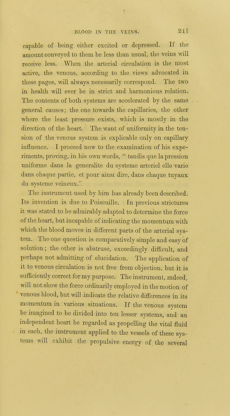 211 capable of being either excited or depressed. If tho amount conveyed to them be less than usual, the veins will receive less. When the arterial circulation is the most active, the venous, according to the views advocated iu these pages, will always necessarily correspond. The two in health will ever be in strict and harmonious relation. The contents of both systems are accelerated by the same general causes; the one towards thie capillaries, the other where the least pressure exists, which is mostly in the direction of the heart. The want of uniformity in the ten- sion of the venous system is exphcable only on capillary influence. I proceed now to the examination of his expe- riments, proving, in his own words,  tandis que la pression uniforme dans la generalite du systeme arteriel elle varie dans chaque partie, et pour ainsi dire, dans chaque tuyaux du systeme veineux. The instrument used by him has already been described. Its invention is due to Poiseuille. Tn previous strictures it was stated to be admirably adapted to determine the force of the heart, but incapable of indicating the momentimi with which the blood moves in different parts of the arterial sys- tem. The one question is comparatively simple and easy of solution; the other is abstrase, exceedingly diflBcult, and perhaps not admitting of elucidation. The application of it to venous circulation is not free from objection, but it is sufficiently correct for my pui-pose. The instrument, indeed, will not show the force ordinarily employed in the motion of venous blood, but will indicate the relative differences in its momentum in various situations. If the venous system be imagined to be divided into ten lesser systems, and an independent heart be regai'ded as propelling the vital fluid in each, the instrument appUed to the vessels of these sys- tems will exhibit tlie propulsive energy of the several