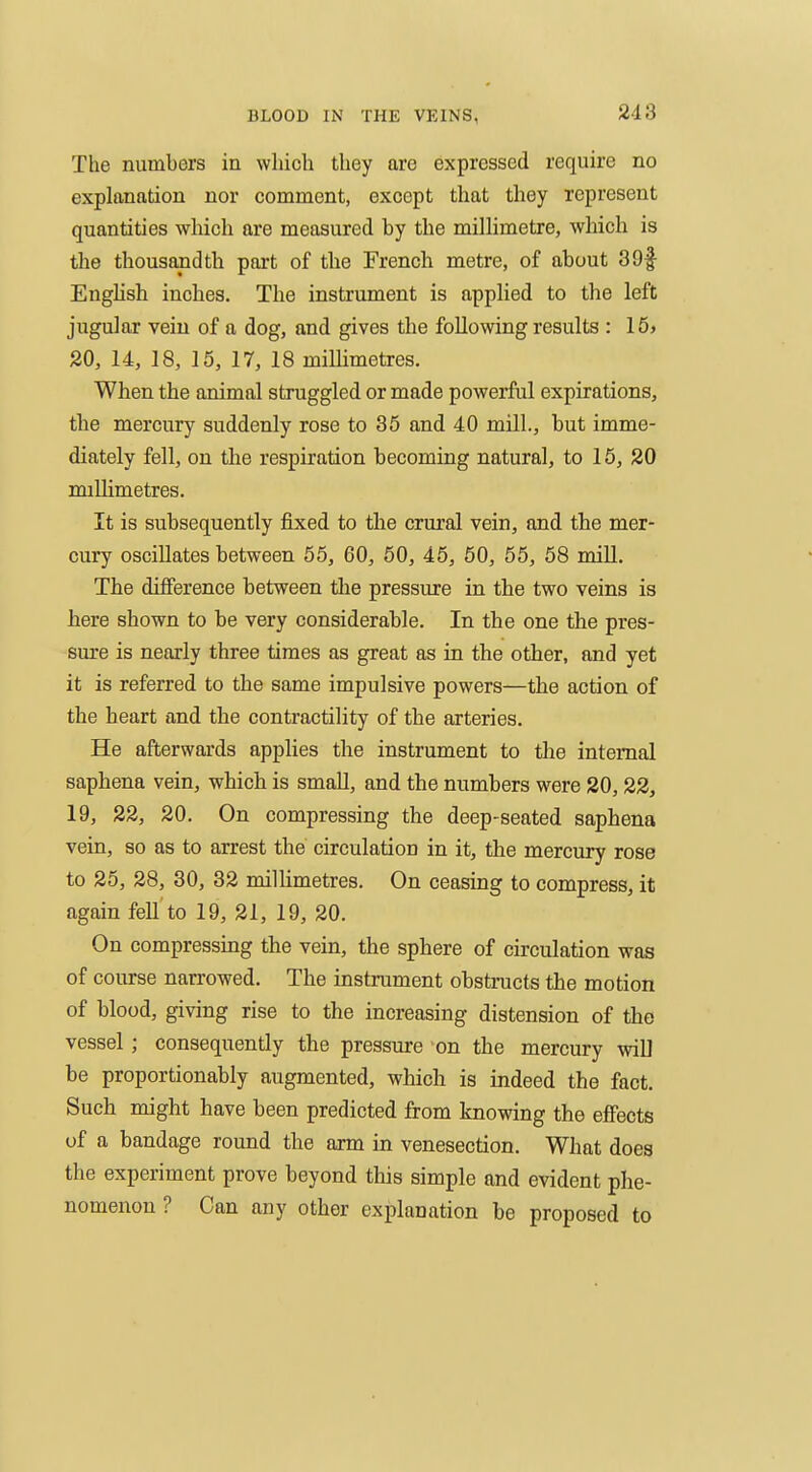 The numbers in which they are expressed require no exphxnation nor comment, except that they represent quantities which are measured by the millimetre, which is the thousandth part of the French metre, of about 39f EngHsh inches. The instrument is applied to the left jugular vein of a dog, and gives the following results : 15> 20, 14, 18, 15, 17, 18 millimetres. When the animal struggled or made powerful expirations, the mercury suddenly rose to 35 and 40 mill., but imme- diately fell, on the respiration becoming natural, to 15, 20 millimetres. It is subsequently fixed to tlie crural vein, and the mer- cury oscillates between 55, 60, 50, 45, 50, 55, 58 mill. The difference between the pressure in the two veins is here shown to be very considerable. In the one the pres- sure is nearly three times as great as in the other, and yet it is referred to the same impulsive powers—the action of the heart and the contractility of the arteries. He afterwards applies the instrument to the internal saphena vein, which is small, and the numbers were 20,22, 19, 22, 20. On compressing the deep-seated saphena vein, so as to arrest the circulation in it, the mercury rose to 25, 28, 30, 32 milUmetres. On ceasing to compress, it again fell to 19, 21, 19, 20. On compressing the vein, the sphere of circulation was of course narrowed. The instrument obsti'ucts the motion of blood, giving rise to the increasing distension of the vessel; consequently the pressure on the mercury wiU be proportionably augmented, which is indeed the fact. Such might have been predicted from knowing the effects of a bandage round the arm in venesection. What does the experiment prove beyond this simple and evident phe- nomenon ? Can any other explanation be proposed to