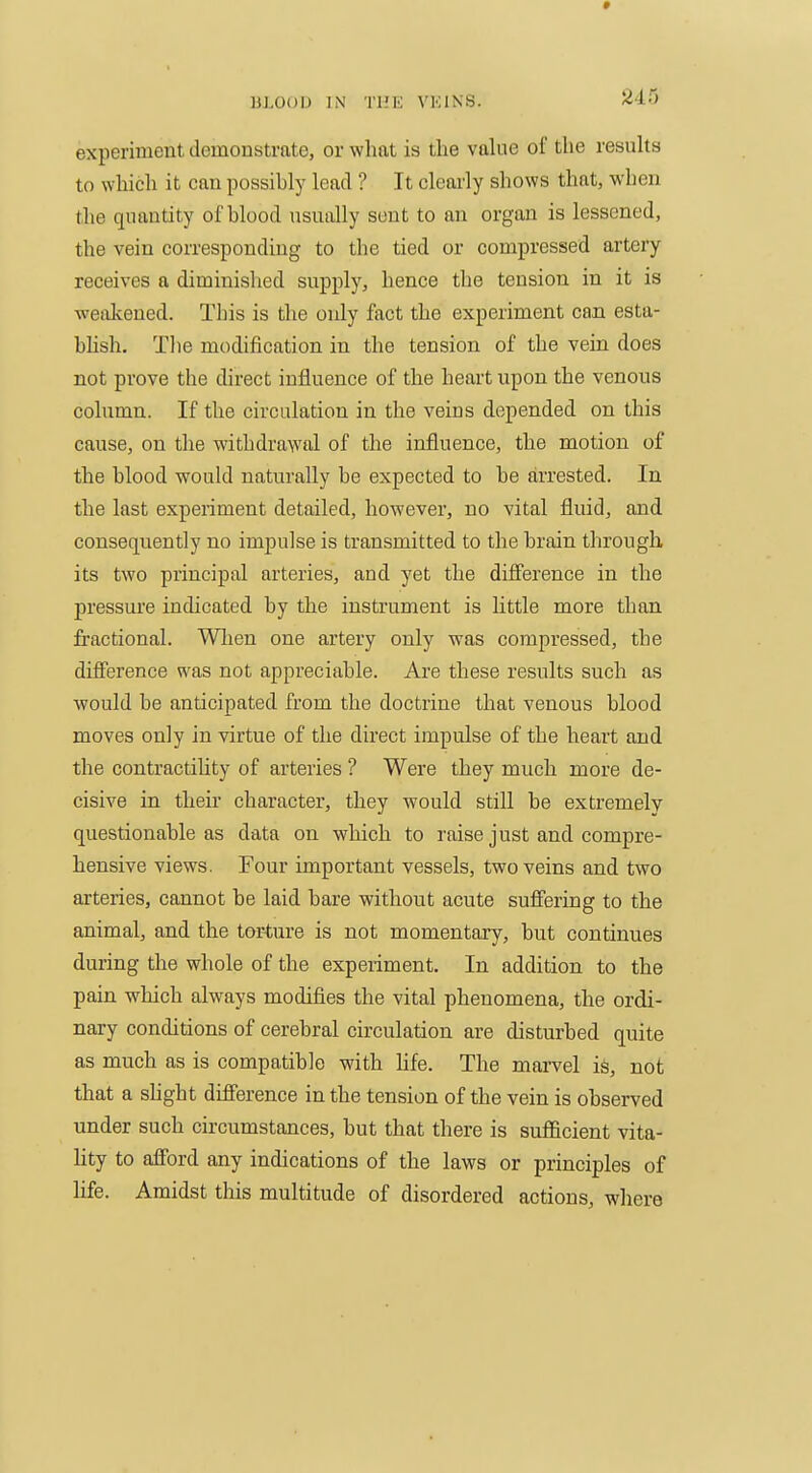 experiment demonstrate, or what is the vahie of the resuhs to which it can possihly lead ? It clearly shows that, when the quantity of blood nsually sent to an organ is lessened, the vein corresponding to the tied or compressed artery receives a diminished supply, hence the tension in it is weakened. This is the only fact the experiment can esta- blish. Tlie modification in the tension of the vein does not prove the direct influence of the heart upon the venous column. If the circulation in the veins depended on this cause, on the withdrawal of the influence, the motion of the blood would naturally be expected to be arrested. In the last experiment detailed, however, no vital fluid, and consequently no impulse is transmitted to the brain tlirough its two principal arteries, and yet the difference in the pressure indicated by the instrument is little more than fractional. Wlien one artery only was compressed, the difference was not appreciable. Are these results such as would be anticipated from the doctrine that venous blood moves only in virtue of the direct impulse of the heart and the contractihty of arteries ? Were they much more de- cisive in their character, they would still be extremely questionable as data on which to raise just and compre- hensive views. Four important vessels, two veins and two arteries, cannot be laid bare without acute suffering to the animal, and the tor-ture is not momentary, but continues during the whole of the experiment. In addition to the pain which always modifies the vital phenomena, the ordi- nary conditions of cerebral circulation are disturbed quite as much as is compatible with hfe. The mai-vel is, not that a slight difference in the tension of the vein is observed under such circumstances, but that there is sufficient vita- lity to afford any indications of the laws or principles of life. Amidst this multitude of disordered actions, where