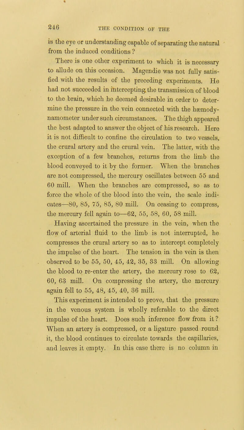 is the eye or understanding capable of separating the natural from the induced conditions ? There is one other experiment to which it is necessary to allude on this occasion. Magendie was not fully satis- fied with the results of the preceding experiments. He had not succeeded in intercepting the transmission of blood to the brain, which he deemed desirable in order to deter- mine the pressure in the vein connected with the hsemody- namometer under such circumstances. The thigh appeared the best adapted to answer the object of his research. Here it is not difficult to confine the circulation to two vessels, the crural artery and the crural vein. The latter, with the exception of a few branches, returns from the Hmb the blood conveyed to it by the former. When the branches are not compressed, the mercury oscillates between 66 and 60 mill. When the branches are compressed, so as to force the whole of the blood into the vein, the scale indi- cates—80, 86, 75, 86, 80 mill. On ceasing to compress, the mercury fell again to—62, 55, 58, 60, 58 mill. Having ascertained the pressure in the vein, when the flow of arterial fluid to the Hmb is not interrupted, he compresses the crural artery so as to intercept completely the impulse of the heart. The tension in the vein is then observed to be 65, 50, 46, 42, 35, 33 mill. On allowing the blood to re-enter the artery, the mercury rose to 62, 60, 63 mill. On compressing the artery, the mercury again fell to 55, 48, 45, 40, 36 mill. This experiment is intended to prove, that the pressure in the venous system is wholly referable to the direct impulse of the heart. Does such inference flow from it ? When an artery is compressed, or a hgature passed round it, the blood continues to circulate towards the capillaries, and leaves it empty. In this case there is no column in