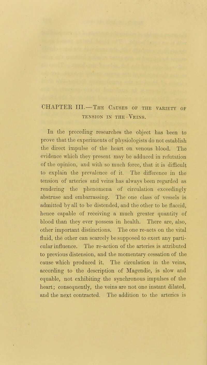 CHAPTER III.—The Causes OF THE VARIETY OF TENSION IN THE-Veins. In the preceding researches the object has been to prove that the experiments of physiologists do not establish the direct impulse of the heart on venous blood. The evidence which they present may he adduced in refutation of the opinion, and with so much force, that it is difficult to explain the prevalence of it. The difference in the tension of arteries and veins has always been regarded as rendering the phenomena of circulation exceedingly abstruse and embarrassing. The one class of vessels is admitted by all to be distended, and the other to be flaccid, hence capable of receiving a much greater quantity of blood than they ever possess in health. There are, also, other important distinctions. The one re-acts on the vital fluid, the other can scarcely be supposed to exert any parti- cular influence. The re-action of the arteries is attributed to previous distension, and the momentary cessation of the cause wliich produced it. The circulation in the veins, according to the description of Magendie, is slow and equable, not exhibiting the synclu'onous impulses of die heart; consequently, tlie veins are not one instant dilated, and the next contracted. The addition to the arteries is