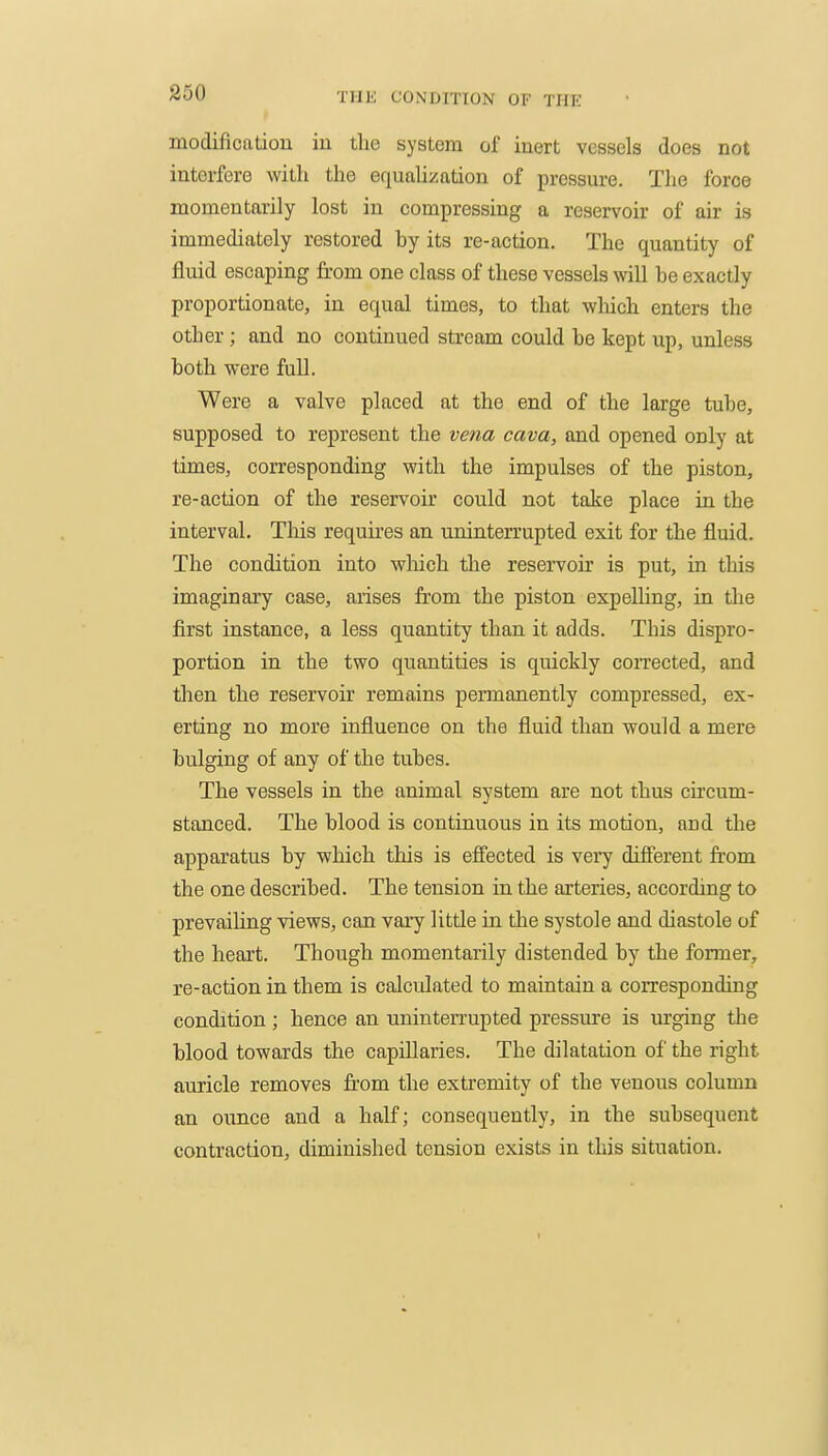 modificatiou iu the system of inert vessels does not interfere with the equalization of pressure. The force momentarily lost in compressing a reservoir of air is immediately restored by its re-action. The quantity of fluid escaping from one class of these vessels will be exactly proportionate, in equal times, to that which enters the other; and no continued stream could be kept up, unless both were full. Were a valve placed at the end of the large tube, supposed to represent the vena cava, and opened only at times, corresponding with the impulses of the piston, re-action of the reservoir could not take place in the interval. Tliis requires an uninterrupted exit for the fluid. The condition into which the reservoir is put, in this imaginary case, arises from the piston expelling, in the first instance, a less quantity than it adds. This dispro- portion in the two quantities is quickly corrected, and then the reservoir remains pennanently compressed, ex- erting no more influence on the fluid than would a mere bulging of any of the tubes. The vessels in the animal system are not thus circum- stanced. The blood is continuous in its motion, and the apparatus by which this is efiected is very difierent from the one described. The tension in the arteries, according to prevailing views, can vary little in the systole and diastole of the heart. Though momentarily distended by the fonner, re-action in them is calculated to maintain a corresponding condition; hence an uninten-upted pressure is urging the blood towards the capillaries. The dilatation of the right auricle removes from the extremity of the venous column an ounce and a half; consequently, in the subsequent contraction, diminished tension exists in this situation. I