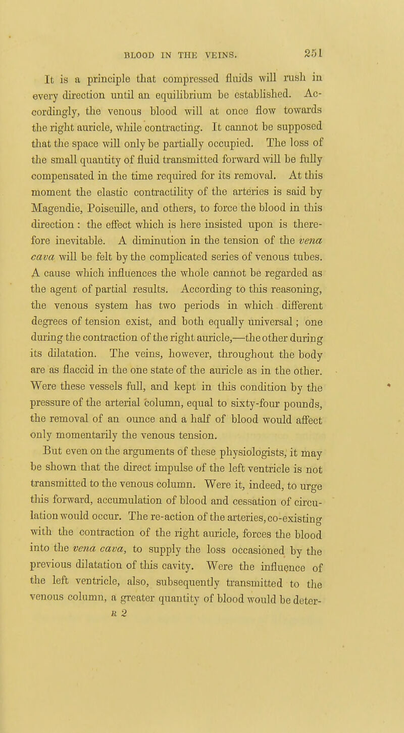 It is a principle that compressed fluids will rush in every direction until an equihbrium be established. Ac- cordingly, tlie venous blood will at once flow towards the right auricle, while contracting. It cannot be supposed tliat the space will only be partially occupied. The loss of the small quantity of fluid transmitted forward will be fully compensated in the time required for its removal. At this moment the elastic conti'actility of the arteries is said by Magendie, Poiseuille, and others, to force the blood in this direction : the effect which is here insisted upon is there- fore inevitable. A diminution in the tension of the vena cava AviU be felt by the comphcated series of venous tubes. A cause which influences the whole cannot be regarded as the agent of partial results. According to this reasoning, the venous system has two periods in which different degrees of tension exist, and both equally universal; one during the contraction of the right auricle,—the other during its dilatation. The veins, however, throughout the body are as flaccid in the one state of the auricle as in the other. Were these vessels fuU, and kept in this condition by the pressure of the arterial column, equal to sixty-four pounds, the removal of an ounce and a half of blood would affect only momentarily the venous tension. But even on the arguments of these physiologists, it may be shown that the direct impulse of the left ventricle is not transmitted to the venous column. Were it, indeed, to urge this forward, accumulation of blood and cessation of circu- lation would occur. The re-action of the arteries, co-existing with the contraction of the right auricle, forces the blood into the ve7m cava, to supply the loss occasioned by the previous dilatation of tliis cavity. Were the influence of the left ventricle, also, subsequently transmitted to the venous column, a greater quantity of blood would be deter- li 2