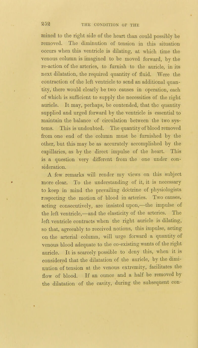 mined to the i-iglit side of tlie heart than could possibly be removed. The diminution of tension in this situation occurs when this ventricle is dilating, at which time the venous column is imagined to be moved forward, by the re-action of the arteries, to furnish to the auricle, in its next dilatation, the required quantity of fluid. Were the contraction of the loft ventricle to send an additional quan- tity, there would clearly be two causes in operation, each of which is sufficient to supply the necessities of the right auricle. It may, perhaps, be contended, that the quantity supplied and urged forward by the ventricle is essential to maintain the balance of circulation between the two sys- tems. This is undoubted. The quantity of blood removed from one end of the column must be furnished by the other, but this may be as accurately accomplished by the capillaries, as by the direct impulse of the heart. This is a question very different from the one under con- sideration. A few remarks will render my views on this subject more clear. To the understanding of it, it is necessary to keep in mind the prevaihng doctrine of physiologists respecting the motion of blood in arteries. Two causes, acting consecutively, are insisted upon,—the impulse of the left ventricle,—and the elasticity of the arteries. The left ventricle contracts when the right auricle is dilating, so that, agreeably to received notions, this impulse, acting on the arterial column, will urge forward a quantity of venous blood adequate to the co-existing wants of the right auricle. It is scarcely possible to deny this, when it is considered that the dilatation of the auricle, by the dimi- nution of tension at tlie venous extremity, facilitates the flow of blood. If an ounce and a half be removed by the dilatation of the cavity, during the subsequent con-