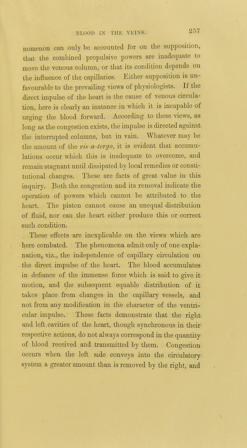 nomeuon can only be accounted for on the supposiiion, that tlie combined propulsive powers are inadequate to move the venous column, or that its condition depends on the influence of the capillaries. Either supposition is un- favourable to the prevaihng views of physiologists. If the direct impulse of the heart is the cause of venous circula- tion, here is clearly an instance in which it is incapable of urging tlie blood forward. According to these views, as long as the congestion exists, the impulse is directed against the interrupted columns, but in vain. Whatever may be the amount of the vis a-tergo, it is evident that accumu- lations occur which this is inadequate to overcome, and remain stagnant until dissipated by local remedies or consti- tutional changes. These are facts of great value in this inquiry. Both the congestion and its removal indicate the operation of powers which cannot be attributed to the heart. The piston cannot cause an unequal distribution of fluid, nor can . the heart either produce this or coiTect such condition. These efi'ects are inexphcable on the views whicli are here combated. The phenomena admit only of one expla- nation, viz., the independence of capillary circulation on the direct impulse of the heart. The blood accumulates in defiance of the immense force which is said to give it motion, and the subsequent equable distribution of it takes place from changes in the capillary vessels, and not from any modification in the character of the ventri- cular impulse. These facts demonstrate that the right and left cavities of the heart, though synchronous in their respective actions, do not always correspond in the quantity of blood received and transmitted by them. Congestion occm-s when the left side conveys into the circulatory system a greater amount than is removed by the right, and