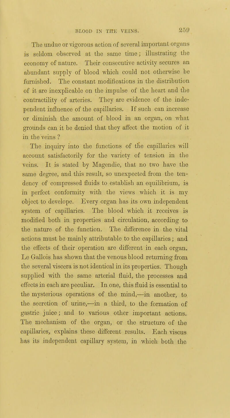 The undue or vigorous notion nf several important organs is seldom observed at the same time; illustrating the economy of nature. Their consecutive activity secures an abundant su^iply of blood which could not otherwise be furnished. The constant modifications in the distribution of it are inexpHcable on the impulse of the heart and tlie contractility of arteries. They are evidence of the inde- pendent influence of the capillaries. If such can increase or diminish the amount of blood in an organ, on what grounds can it be denied that they affect the motion of it in the veins ? The inquiry into the functions of the capillaries will account satisfactorily for the variety of tension in the veins. It is stated by Magendie, that no two have the same degree, and tliis result, so unexpected from the ten- dency of compressed fluids to estabhsh an equihbrium, is in perfect conformity with the views which it is my object to develope. Every organ has its own independent system of capillaries. The blood which it receives is modified both in properties and circulation, according to the nature of the function. The difference in the vital actions must be mainly attributable to the capillaries; and the effects of their operation are different in each organ. Le Gallois has shown that the venous blood returning from the several viscera is not identical in its properties. Though suppHed with the same arterial fluid, the processes and effects in each are pecuhar. In one, this fluid is essential to the mysterious operations of the mind,—in another, to the secretion of urine,—in a third, to the formation of gastric juice; and to various other important actions. The mechanism of the organ, or the structure of the capillaries, explains these different results. Each viscus has its independent capillary system, in which both the