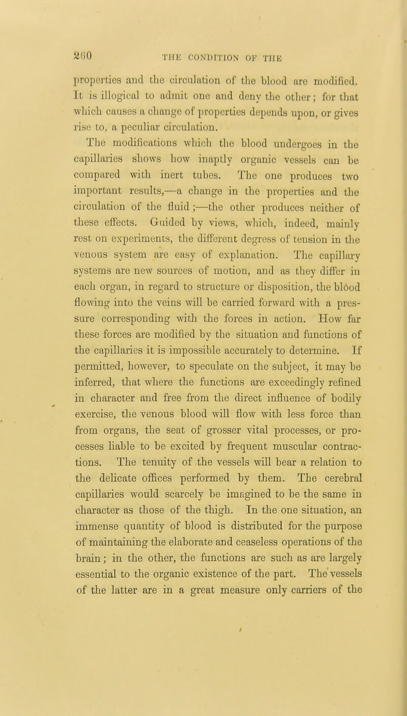properties and the circulation of the blood are modified. It is illogical to admit one and deny the other; for that which causes a change of properties depends upon, or gives rise to, a peculiar circulation. The modifications which the blood undergoes in the capilliuies shows how inaptly organic vessels can be compared with inert tubes. The one produces two important results,—a change in the properties and the circulation of the fluid;—the other produces neither of these eflFects. Guided by views, which, indeed, mainly rest on experiments, the different degress of tension in the venous system are easy of explanation. The capillary systems are new sources of motion, and as they differ in each organ, in regard to structure or disposition, the bl6od flowing into the veins will be carried forward with a pres- sure corresponding with the forces in action. How far these forces are modified by the situation and functions of the capillaries it is impossible accurately to determine. If permitted, however, to speculate on the subject, it may be inferred, that where the functions aie exceedingly refined in character and free from the direct influence of bodily exercise, the venous blood will flow with less force than from organs, the seat of grosser vital processes, or pro- cesses liable to be excited by frequent muscular contrac- tions. The tenuity of the vessels wiU bear a relation to the delicate offices performed by them. The cerebral capillaries would scarcely be imagined to be the same in character as those of the thigh. In the one situation, an immense quantity of blood is distributed for the purpose of maintaining the elaborate and ceaseless operations of the brain; in the other, the functions ai'e such as are lai'gely essential to the organic existence of the part. The vessels of the latter are in a great measure only carriers of the /