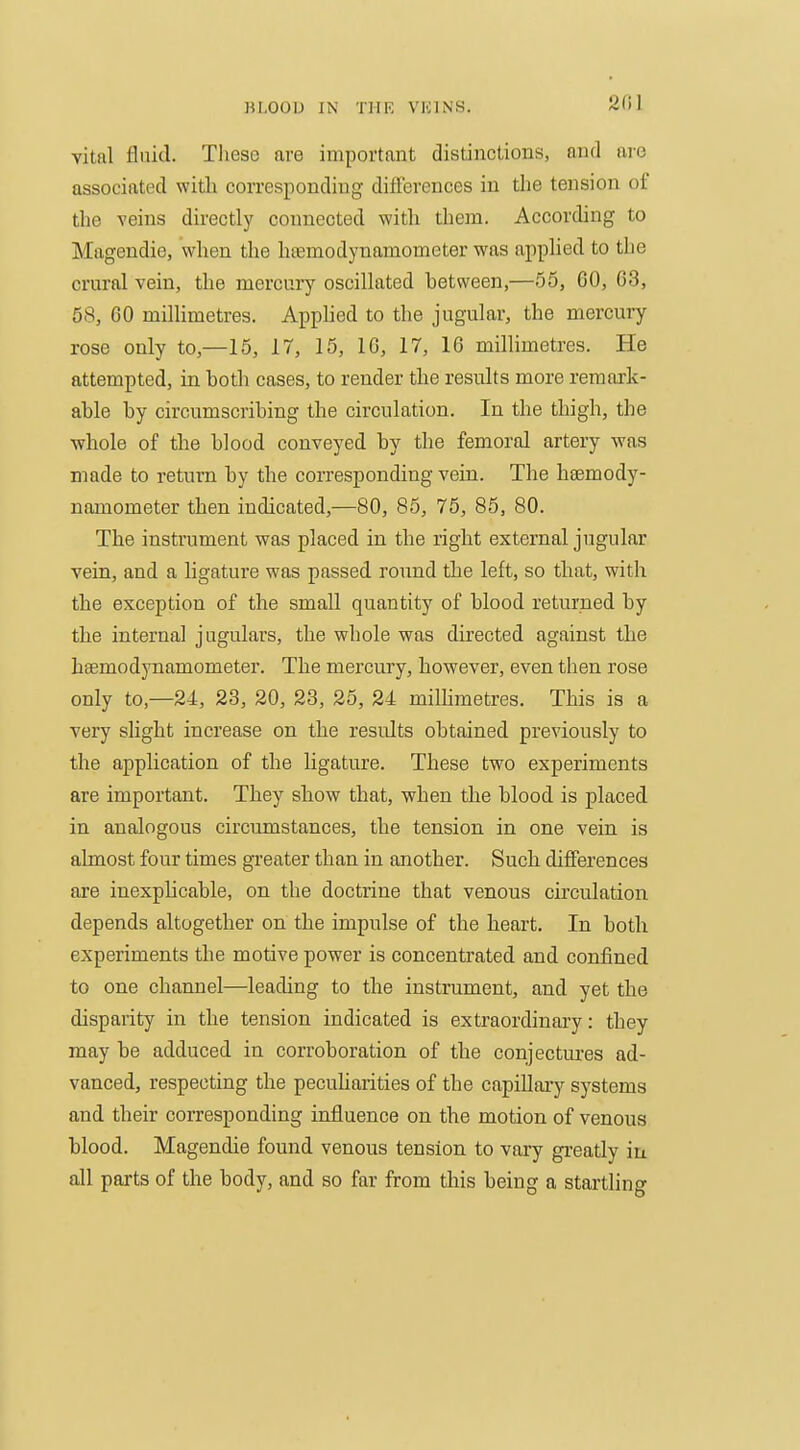 vital fluid. These are important distinctions, and are associated with coiTcsponding differences in the tension of the veins directly connected with them. According to Magendie, when the htemodynamometer was apphed to the crural vein, the mercury oscillated between,—55, 60, 63, 58, 60 millimetres. Apphed to the jugular, the mercury rose only to,—15, 17, 15, 10, 17, 16 millimetres. He attempted, in both cases, to render the results more remark- able by circumscribing the circulation. In the thigh, the ■whole of the blood conveyed by the femoral artery was made to return by the corresponding vein. The hsemody- namometer then indicated,—80, 85, 75, 85, 80. The instrument was placed in the rigbt external jugular vein, and a ligature was passed round the left, so that, with tbe exception of the small quantity of blood returned by the internal jugulars, the whole was directed against tlie hsemodynamometer. Tbe mercury, however, even then rose only to,—24, 23, 20, 23, 25, 24 millimetres. This is a very slight increase on tbe results obtained previously to the application of the ligature. These two experiments are important. They show that, when the blood is placed in analogous circumstances, the tension in one vein is almost four times greater than in another. Such differences are inexplicable, on the doctrine that venous circulation depends altogether on the impulse of the heart. In both experiments the motive power is concentrated and confined to one channel—leading to the instrument, and yet the disparity in the tension indicated is extraordinary: they may be adduced in corroboration of the conjectures ad- vanced, respecting the pecuharities of the capillary systems and their corresponding influence on the motion of venous blood. Magendie found venous tension to vary greatly iu all parts of the body, and so far from tliis being a startling