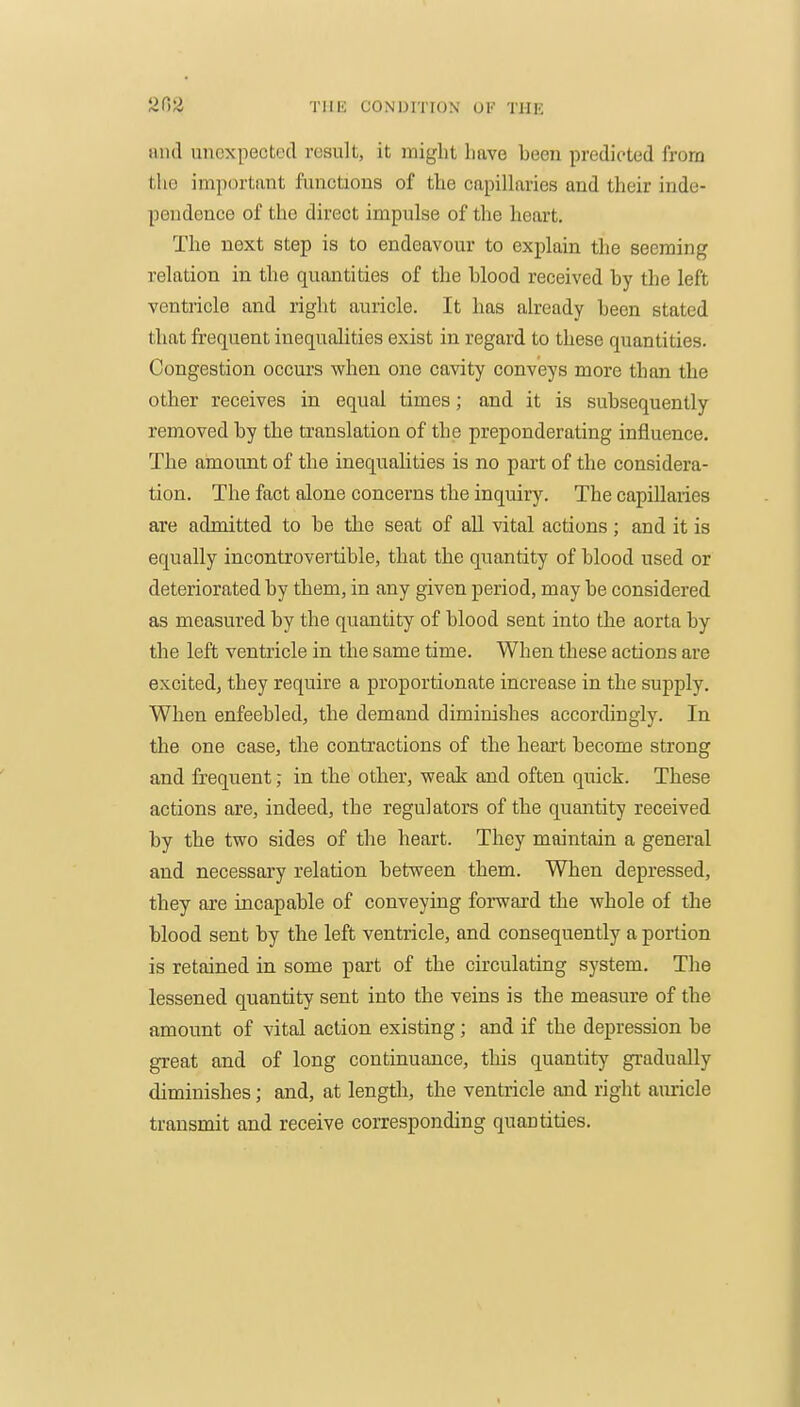 tmd unexpected result, it might have been predicted from the important functions of the capiUaries and their inde- pendence of the direct impulse of the heart. The next step is to endeavour to explain the seeming relation in the quantities of the blood received by the left ventricle and right auricle. It has already been stated that frequent inequalities exist in regard to these quantities. Congestion occurs when one cavity conveys more than the other receives in equal times; and it is subsequently removed by the translation of the preponderating influence. The amount of the inequalities is no pai't of the considera- tion. The fact alone concerns the inquiry. The capillaries are admitted to be the seat of all vital actions; and it is equally incontrovertible, that the quantity of blood used or deteriorated by them, in any given period, may be considered as measured by the quantity of blood sent into the aorta by the left ventricle in the same time. When these actions are excited, they require a proportionate increase in the supply. When enfeebled, the demand diminishes accordingly. In the one case, the contractions of the heart become strong and frequent; in the other, weak and often quick. These actions are, indeed, the regulators of the quantity received by the two sides of the heart. They maintain a general and necessary relation between them. When depressed, they are incapable of conveying forward the whole of the blood sent by the left ventricle, and consequently a portion is retained in some part of the circulating system. The lessened quantity sent into the veins is the measure of the amount of vital action existing; and if the depression be great and of long continuance, this quantity gradually diminishes; and, at lengtli, the ventricle and right amicle transmit and receive corresponding quantities.