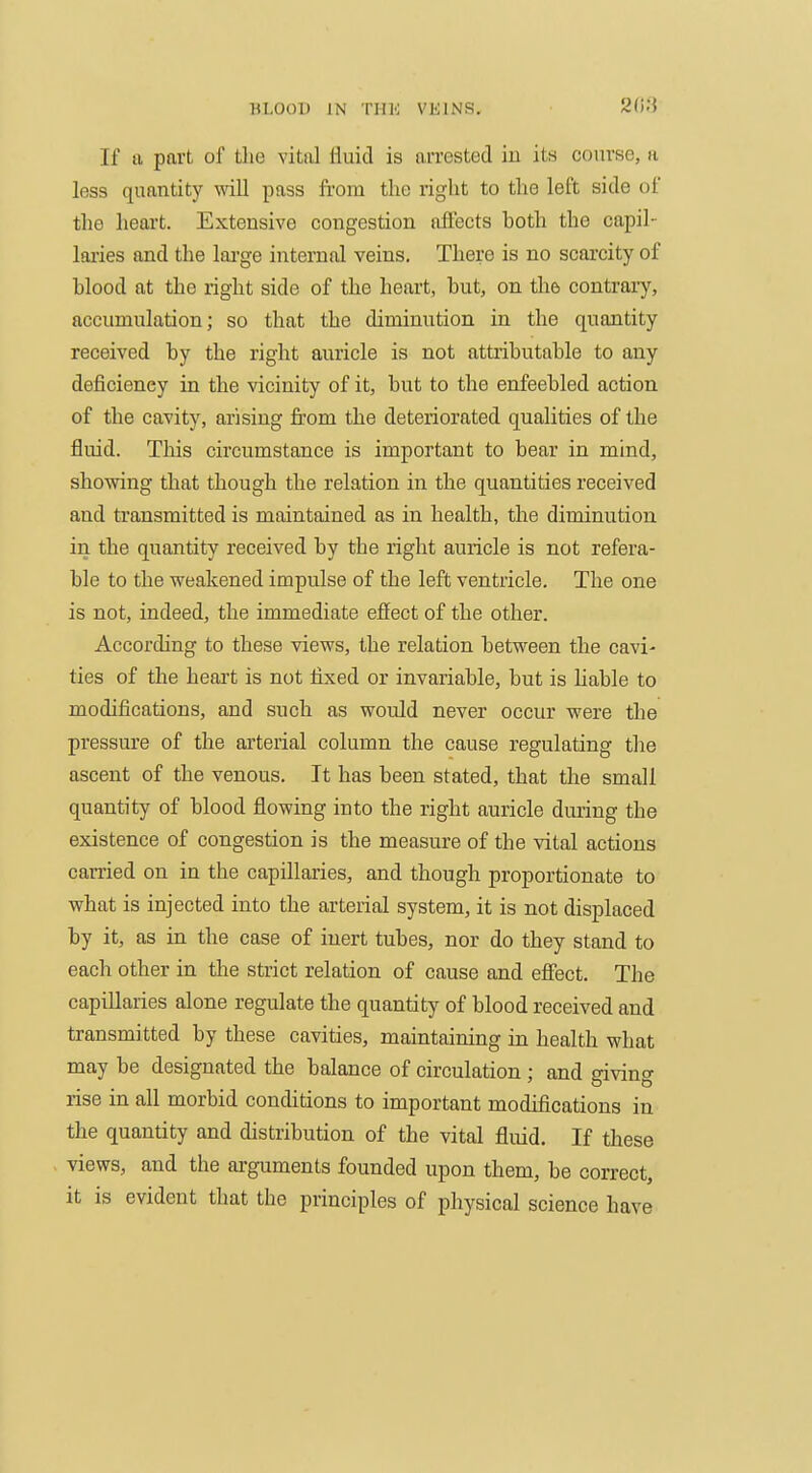 208 If a part of the vital fluid is arrested in its course, a less quantity vnll pass from the right to the left side of the heart. Extensive congestion affects both the capil- laries and the large internal veins. There is no scarcity of blood at the right side of the heart, but, on the contrary, accumulation; so that the diminution in the quantity received by the right auricle is not attributable to any deficiency in the vicinity of it, but to the enfeebled action of the cavity, arising from the deteriorated qualities of the fluid. This circumstance is important to bear in mind, showing that though the relation in the quantities received and transmitted is maintained as in health, the diminution in the quantity received by the right auricle is not refera- ble to the weakened impulse of the left ventricle. The one is not, indeed, the immediate effect of the other. According to these views, the relation between the cavi- ties of the heart is not fixed or invariable, but is liable to modifications, and such as would never occur were the pressure of the arterial column the cause regulating the ascent of the venous. It has been stated, that the small quantity of blood flowing into the right auricle during the existence of congestion is the measure of the vital actions carried on in the capillaries, and though proportionate to what is injected into the arterial system, it is not displaced by it, as in the case of inert tubes, nor do they stand to each other in the strict relation of cause and effect. The capillaries alone regulate the quantity of blood received and transmitted by these cavities, maintaining in health what may be designated the balance of circulation ; and giving rise in all morbid conditions to important modifications in the quantity and distribution of the vital fluid. If these views, and the arguments founded upon them, be correct, it is evident that the principles of physical science have