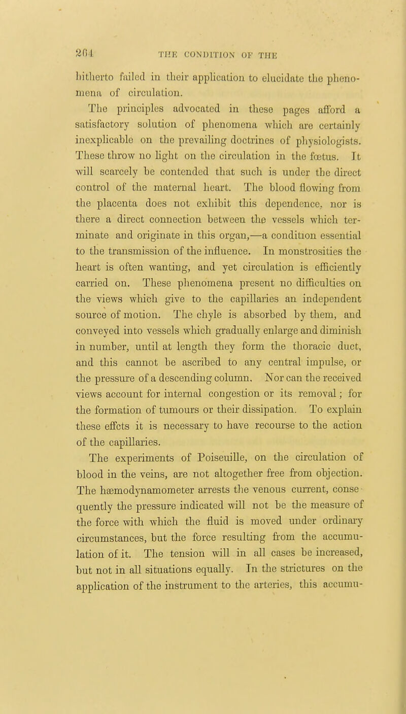 liitlierto failed in their appliculion to elucidate the pheno- meiKi of circulatiou. The principles advocated in these pages afford a satisfactory solution of phenomena which are certainly inexplicable on the prevailing doctrines of physiologists. These throw no light on the circulation in the foetus. It will scarcely he contended that such is under the direct control of the maternal heart. The blood flowing from the placenta does not exhibit this dependence, nor is there a direct connection between tlie vessels which ter- minate and originate in this organ,—a condition essential to the transmission of the influence. In monstrosities the heart is often wanting, and yet circulation is efficiently carried on. These phenomena present no difficulties on the views wliich give to the capillaries an independent source of motion. The chyle is absorbed by them, and conveyed into vessels which gradually enlarge and diminish in number, until at length they form the thoracic duct, and this cannot be ascribed to any central impulse, or the pressure of a descending column. Nor can the received views account for internal congestion or its removal; for the formation of tumours or their dissipation. To explain these effcts it is necessary to have recoiu'se to the action of the capillaries. The experiments of PoiseuiUe, on the circulation of blood in the veins, are not altogether free from objection. The hsemodynamometer arrests the venous cmTcnt, conse- quently the pressure indicated will not be the measure of the force with which the fluid is moved under ordiuaiy circumstances, but the force resulting from the accumu- lation of it. The tension will in all cases be increased, but not in all situations equally. In the strictures on the application of the instrument to die arteries, this accumu-