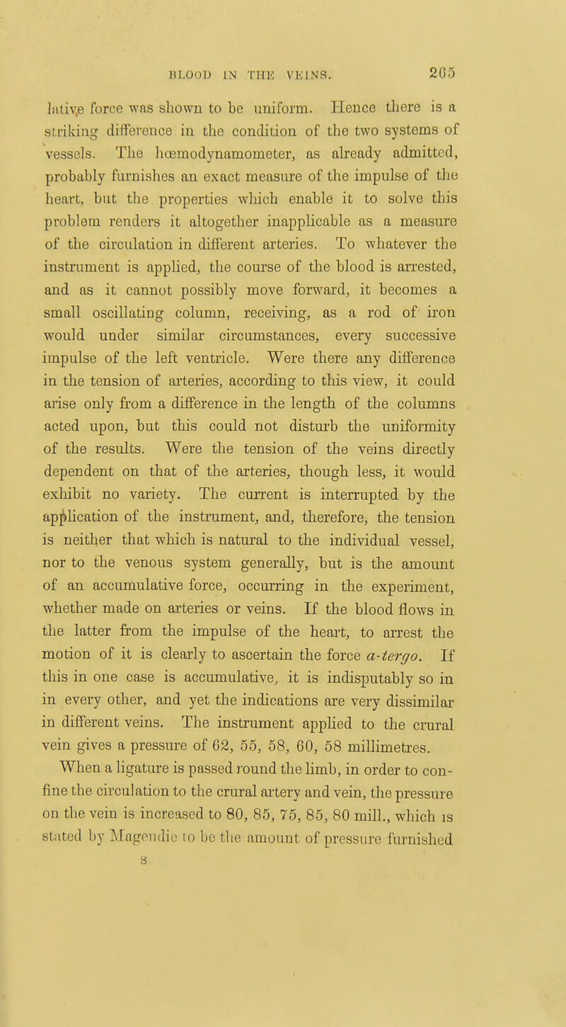 203 ])itiv,e force was shown to be uniform. Hence tliere is a su-ikiiig difference in the condition of the two systems of vessels. The hoemodynamometer, as ah-eady admitted, probably furnishes an exact measure of the impulse of tlie heart, but the properties which enable it to solve this problem renders it altogether inapplicable as a measure of the circulation in different arteries. To whatever the instrument is applied, the course of the blood is arrested, and as it cannot possibly move forward, it becomes a small oscillating column, receiving, as a rod of iron would under similar circumstances, every successive impulse of the left ventricle. Were there any difference in the tension of ai'teries, according to this view, it could arise only from a difference in the length of the columns acted upon, but this could not disturb the uniformity of the results. Were the tension of the veins directly dependent on that of the arteries, though less, it would exhibit no variety. The current is interrupted by the application of the instrument, and, therefore, the tension is neither that which is natural to the individual vessel, nor to the venous system generally, but is the amount of an accumulative force, occurring in the experiment, whether made on arteries or veins. If the blood flows in the latter from the impulse of the heart, to arrest the motion of it is clearly to ascertain the force a-tergo. If this in one case is accumulative, it is indisputably so in in every other, and yet the indications are very dissimilar in different veins. The instrument applied to the crural vein gives a pressure of 62, 55, 58, 60, 58 millimeti'es. When a ligature is passed j'ouud the limb, in order to con- fine the circulation to the crural artery and vein, the pressure on the vein is increased to 80, 85, 75, 85, 80 mill., which is stilted by Mageudie ro be the amount of pressure furnished 8