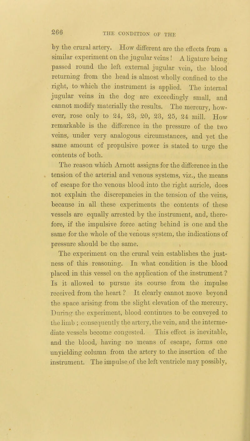 2G6 by the crural arteiy. How different are the effects from a similar experiment on the jugular veins ! A ligature being passed round the left external jugular veiu, the blood returning from the head is almost wholly confined to the right, to which the instrument is apphed. The intenaal jugular veins in the dog are exceedingly small, and cannot modify materially the results. The mercuiy, how- ever, rose only to 24, 23, 20, 23, 25, 24 mill. How remarkable is the difference in the pressure of the two veins, under very analogous circumstances, and yet the same amount of propulsive power is stated to urge the contents of both. The reason which Arnott assigns for the difference in the . tension of the ai'terial and venous systems, viz., the means of escape for the venous blood into the right auricle, does not explain the discrepancies in the tension of the veins, because in all these experiments the contents of these vessels are equally arrested by the instrument, and, there- fore, if the impulsive force acting behind is one and the same for the whole of the venous system, the indications of pressure should be the same. The experiment on the crural vein establishes the just- ness of tliis reasoning. In what condition is the blood placed in this vessel on the application of the instrument ? Is it allowed to pursue its coui'se from the impulse received from the heart ? It clearly cannot move beyond the space arising from the slight elevation of the mercury. During the experiment, blood continues to be conveyed to the limb ; consef|nently the artery, the vein, and the interme- diate vessels become congested. This effect is inevitable, and the blood, having no mea.ns of escape, forms one unyielding column from the artery to the insertion of the instrument. The impulse of the left ventricle may possibly.
