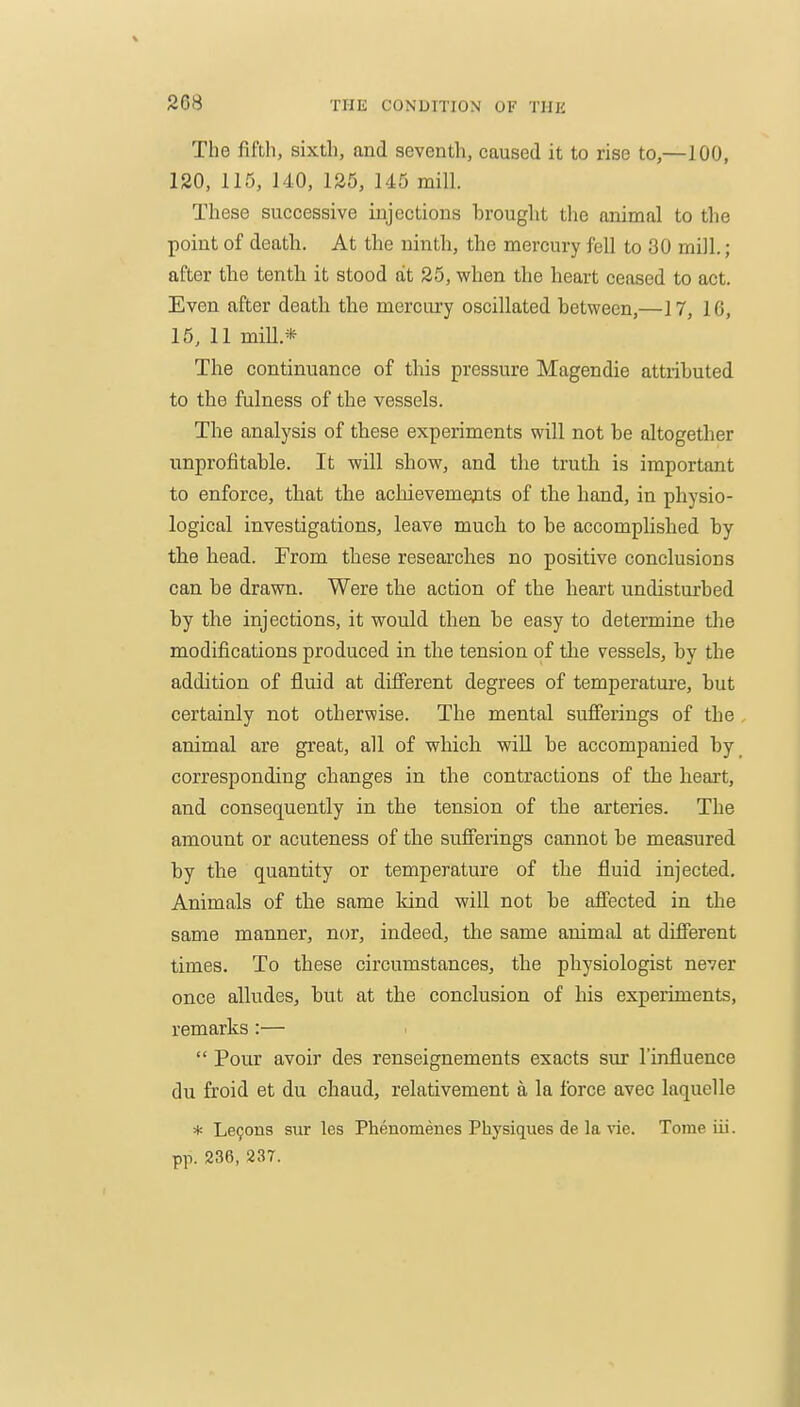 The fifth, sixth, and seventh, caused it to rise to,—100, 120, 115, 140, 125, 145 mill. These successive injections brought the animal to the point of death. At the ninth, the mercury fell to 30 mill.; after the tenth it stood at 25, when the heart ceased to act. Even after death the mercui-y oscillated between,—17, 16, 15, 11 mill.* The continuance of this pressure Magendie attributed to the fulness of the vessels. The analysis of these experiments will not be altogether unprofitable. It will show, and the truth is important to enforce, that the acliievemepts of the hand, in physio- logical investigations, leave much to be accomplished by the head. From these researches no positive conclusions can be drawn. Were the action of the heart undisturbed by the injections, it would then be easy to determine the modifications produced in the tension of the vessels, by the addition of fluid at difierent degrees of temperature, but certainly not otherwise. The mental sufferings of the , animal are great, all of which will be accompanied by corresponding changes in the contractions of the heart, and consequently in the tension of the arteries. The amount or acuteness of the sufferings cannot be measured by the quantity or temperature of the fluid injected. Animals of the same kind will not be affected in the same manner, nor, indeed, the same animal at different times. To these circumstances, the physiologist never once alludes, but at the conclusion of his experiments, remarks:—  Pour avoir des renseignements exacts sui I'influence du froid et du chaud, relativement a la force avec laquelle * Le9ons sur les Phenomenes Physiques de la vie. Tome iii. pp. 236, 237.