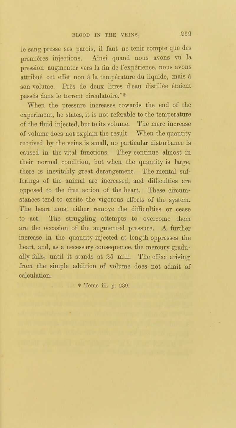 le sang presse ses parois, il faut ne tenir compte que des premieres injections. Ainsi quand nous avons vu la pression augmenter vers la fin de I'expdrience, nous avons attribu6 cet effet non a la temperature du liquide, mais a son volume. Pres de deux liti'es d'eau distill6e etaient passes dans le torrent circulatoire.* When the pressure increases towards the end of the experiment, he states, it is not referable to the temperature of the fluid injected, but to its volume. The mere increase of volume does not explain the result. When the quantity received by the veins is small, no particular disturbance is caused in the vital functions. They continue almost in their normal condition, but when the quantity is large, there is inevitably great derangement. The mental suf- ferings of the animal are increased, and difficulties are opposed to the free action of the heart. These circum- stances tend to excite the vigorous efforts of the system. The heart must either remove the difficulties or cease to act. The struggling attempts to overcome them are the occasion of the augmented pressure, A further increase in the quantity injected at length oppresses the heart, and, as a necessary consequence, the mercury gradu- ally falls, until it stands at 25 mill. The efiect arising fr-om the simple addition of volume does not admit of calculation. * Tome iii. p. 239.