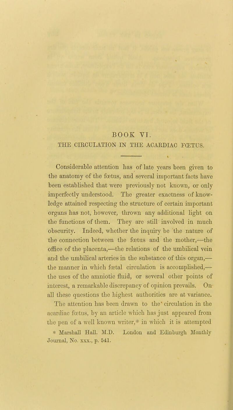 BOOK VT. THE CIEOULATION IN THE ACAEDIAC FCETUS. Considerable attention has of late years been given to the anatomy of the foetus, and several important facts have been estabhshed that were previously not known, or only imperfectly understood. The greater exactness of know- ledge attained respecting the structure of certain important organs has not, however, tlu'own any additional light on the functions of them. They are still involved in much obscurity. Indeed, whether the inquiry be the nature of the connection between the foetus and the mother,—the office of the placenta,—the relations of the umbihcal vein and the umbilical arteries in the substance of this organ,— the manner in which foetal circulation is accomphshed,— the uses of the amniotic fluid, or several other points of interest, a remarkable discrepancy of opinion prevails. On- all these questions the highest authorities are at variance. The attention has been drawn to the' circulation in the acardiac foetus, by an article wlaich has just appeared fi'om the pen of a well known writer,* in which it is attempted * Marshall Hall. M.D. London and Ediuburgli Monthly Journal, No. xxx., p. 541.