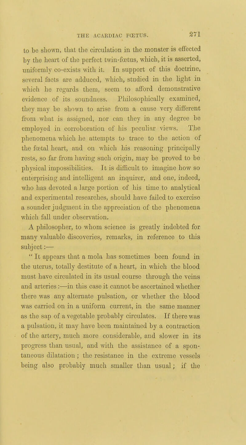 to be shown, that the circulation in the monster is effected by the heart of tlie perfect twin-foetus, which, it is asserted, nniformly co-exists with it. In support of this doctrine, several facts are adduced, which, studied in the hght in which he regards them, seem to afford demonstrative evidence of its soundness. Philosopliically examined, they may be shown to arise from a cause very different from what is assigned, nor can they in any degree be employed in corroboration of his peculiar views. The phenomena which he attempts to trace to the action of the foetal heart, and on which his reasoning principally rests, so far from having such origin, may be proved to be physical impossibiUties. It is difficult to imagine how so enterprising and intelligent an inquirer, and one, indeed, who has devoted a large portion of his time to analytical and experimental researches, should have failed to exercise a sounder judgment in the appreciation of the phenomena which fall under observation. A philosopher, to whom science is greatly indebted for many valuable discoveries, remarks, in reference to this subject:—  It appears that a mola has sometimes been found in the uterus, totally destitute of a heart, in which the blood must have circulated in its usual course through the veins and arteries :—in this case it cannot be ascertained whether there was any alternate pulsation, or whether the blood was carried on in a uniform cm'rent, in the same manner as the sap of a vegetable probably circulates. If there was a pulsation, it may have been maintained by a contraction of the artery, much more considerable, and slower in its progress than usual, and with the assistance of a spon- taneous dilatation; the resistance in the extreme vessels being also probably much smaller than usual; if the