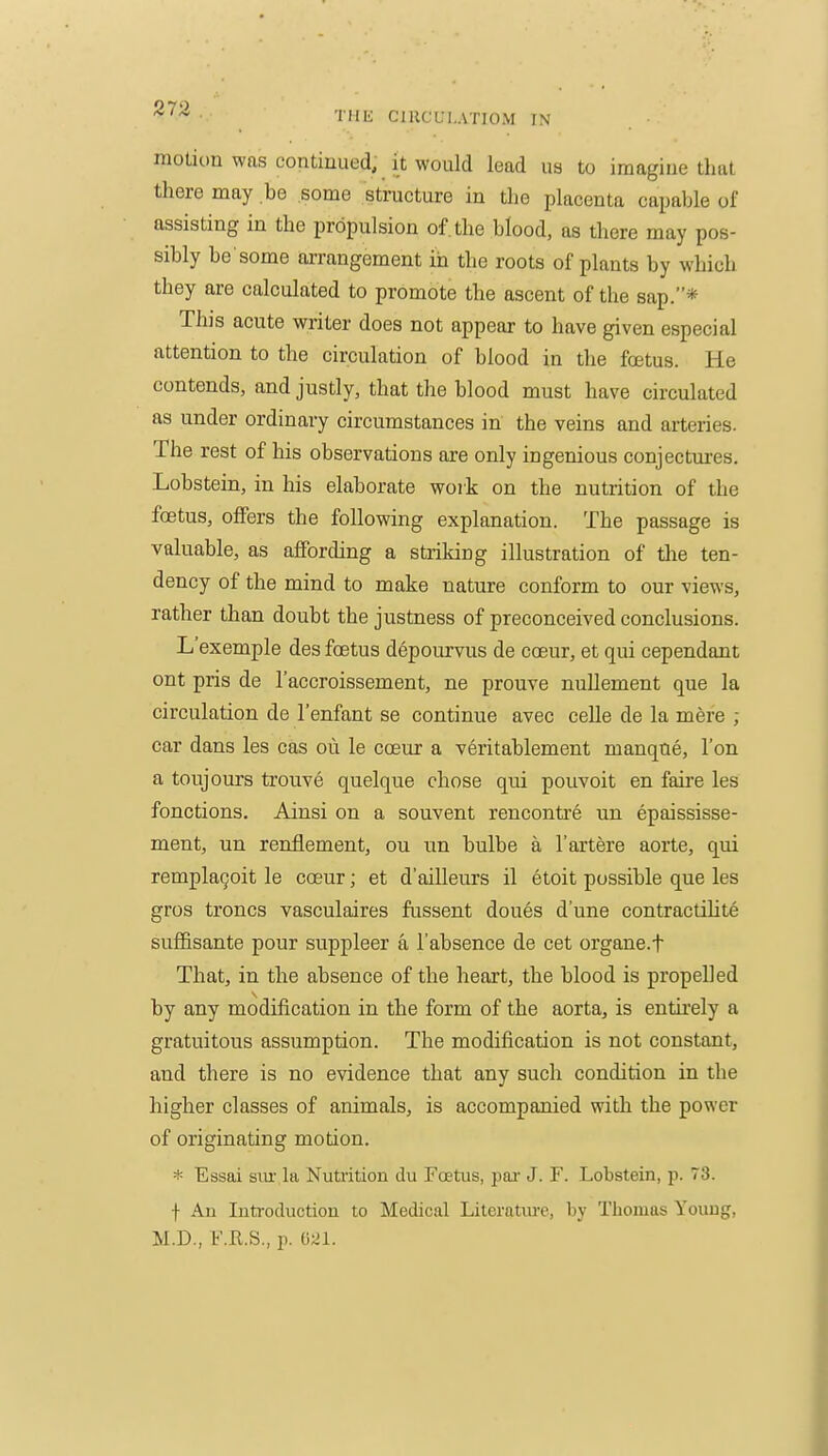 •llIK CIKCUI.ATIOM IN motion was continued, it would lead us to imagine that there may be .some structure in the placenta capable of assisting in the propulsion of. the blood, as there may pos- sibly be'some arrangement in the roots of plants by which they are calculated to promote the ascent of the sap.* This acute writer does not appear to have given especial attention to the circulation of blood in the foetus. He contends, and justly, that the blood must have circulated as under ordinary circumstances in the veins and arteries. The rest of his observations are only ingenious conjectures. Lobstein, in his elaborate woik on the nutrition of the foetus, offers the following explanation. The passage is valuable, as affording a striking illustration of tlie ten- dency of the mind to make nature conform to our views, rather than doubt the justness of preconceived conclusions. L'exemple des foetus depourvus de coeur, et qui cependant ont pris de I'accroissement, ne prouve nuUement que la circulation de I'enfant se continue avec celle de la mere ; car dans les cas oii le coeur a veritablement manque, Ton a toujours trouve quelque chose qui pouvoit en faire les fonctions. Ainsi on a souvent rencontre un epaississe- ment, un renflement, ou un bulbe a I'artere aorte, qui remplaQoit le coeur; et d'ailleurs il etoit possible que les gros troncs vasculaires fiissent doues d'une contractihte suffisante pour suppleer a I'absence de cet organe.f That, in the absence of the heart, the blood is propelled by any modification in the form of the aorta, is entirely a gratuitous assumption. The modification is not constant, and there is no evidence that any such condition in the higher classes of animals, is accompanied with the power of originating motion. * Essai siu-.la Nuti'ition du Foetus, pai- J. F. Lobstein, p. 73. f An Introduction to Medical Literatm-e, by Thomas Young, M.D., f.R.S., p. 021.