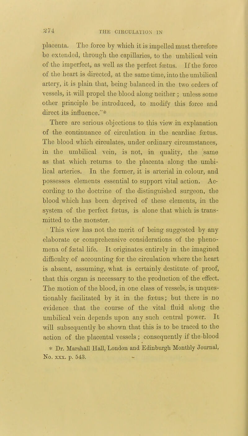 placenta. The force by -which it is impelled must therefore be extended, through the capillaries, to the umbilical vein of the imperfect, as well as the perfect foetus. If the force of the heart is directed, at the same time, into the umbilical artery, it is plain that, being balanced in the two orders of vessels, it will propel the blood along neither ; unless some other principle be introduced, to modify tliis force and direct its influence.* There are serious objections to this view in explanation of the continuance of circulation in the acardiac foetus. The blood which circulates, under ordinary circumstances, in the umbilical vein, is not, in quality, the same as that which returns to the placenta along the umbi- lical arteries. In the former, it is arterial in colour, and possesses elements essential to support vital action. Ac- cording to the doctrine of the distinguished surgeon, the blood which has been deprived of these elements, in the system of the perfect foetus, is alone that which is trans- mitted to the monster. This view has not the merit of being suggested by any elaborate or comprehensive considerations of the pheno- mena of foetal life. It originates entirely in the imagined difficulty of accounting for the circulation where the heart is absent, assuming, what is certainly destitute of proof, that this organ is necessary to the production of the effect. The motion of the blood, in one class of vessels, is unques- tionably facilitated by it in the foetus; but there is no evidence that the course of the vital fluid along the umbilical vein depends upon any such central power. It will subsequently be shown that this is to be traced to the action of the placental vessels ; consequently if the blood * Dr. Marshall Hall, London and Edinbiurgli Monthly Jouraal, No. XXX. p. 543.