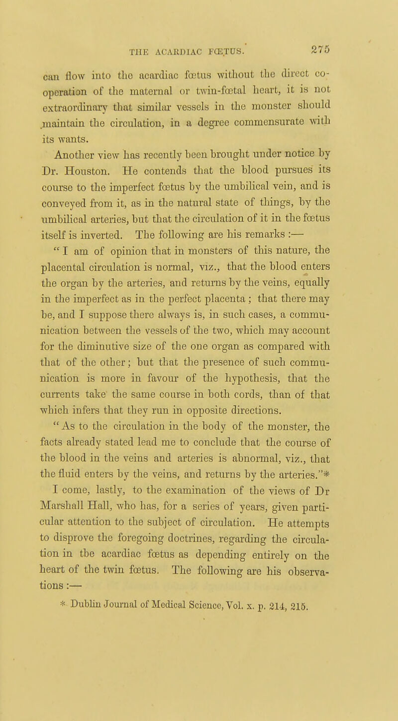 can flow into tlio acardiac foetus without the direct co- operation of the maternal or twin-foetal heart, it is not extraordinary that similiu- vessels in the monster should .maintain the circulation, in a degree commensurate with its wants. Another view has recently heen brought under notice by Dr. Houston. He contends tliat the blood pursues its course to the imperfect foetus by the umbilical vein, and is conveyed from it, as in the natural state of things, by the umbilical arteries, but that the circulation of it in the foetus itself is inverted. The folloTving are his remarks :—  I am of opinion that in monsters of this nature, the placental circulation is normal, viz., that the blood enters the organ by the arteries, and retur-ns by the veins, equally in the imperfect as in the perfect placenta ; that there may be, and I suppose there always is, in such cases, a commu- nication between the vessels of the two, which may account for the diminutive size of the one organ as compared with that of the other; but that the presence of such commu- nication is more in favour of the hypothesis, that the currents take the same course in both cords, than of that which infers that they run in opposite directions.  As to the circulation in the body of the monster, the facts already stated lead me to conclude that the course of the blood in the veins and arteries is abnormal, viz., that the fluid enters by the veins, and returns by the arteries.* I come, lastly, to the examination of the views of Dr Marshall Hall, who has, for a series of years, given parti- cular attention to the subject of circulation. He attempts to disprove the foregoing doctrines, regarding the circula- tion in the acardiac foetus as depending entirely on the heart of the twin foetus. The following are his observa- tions :— * Dublin Journal of Medical Science, Vol. x. p. 214, 215.