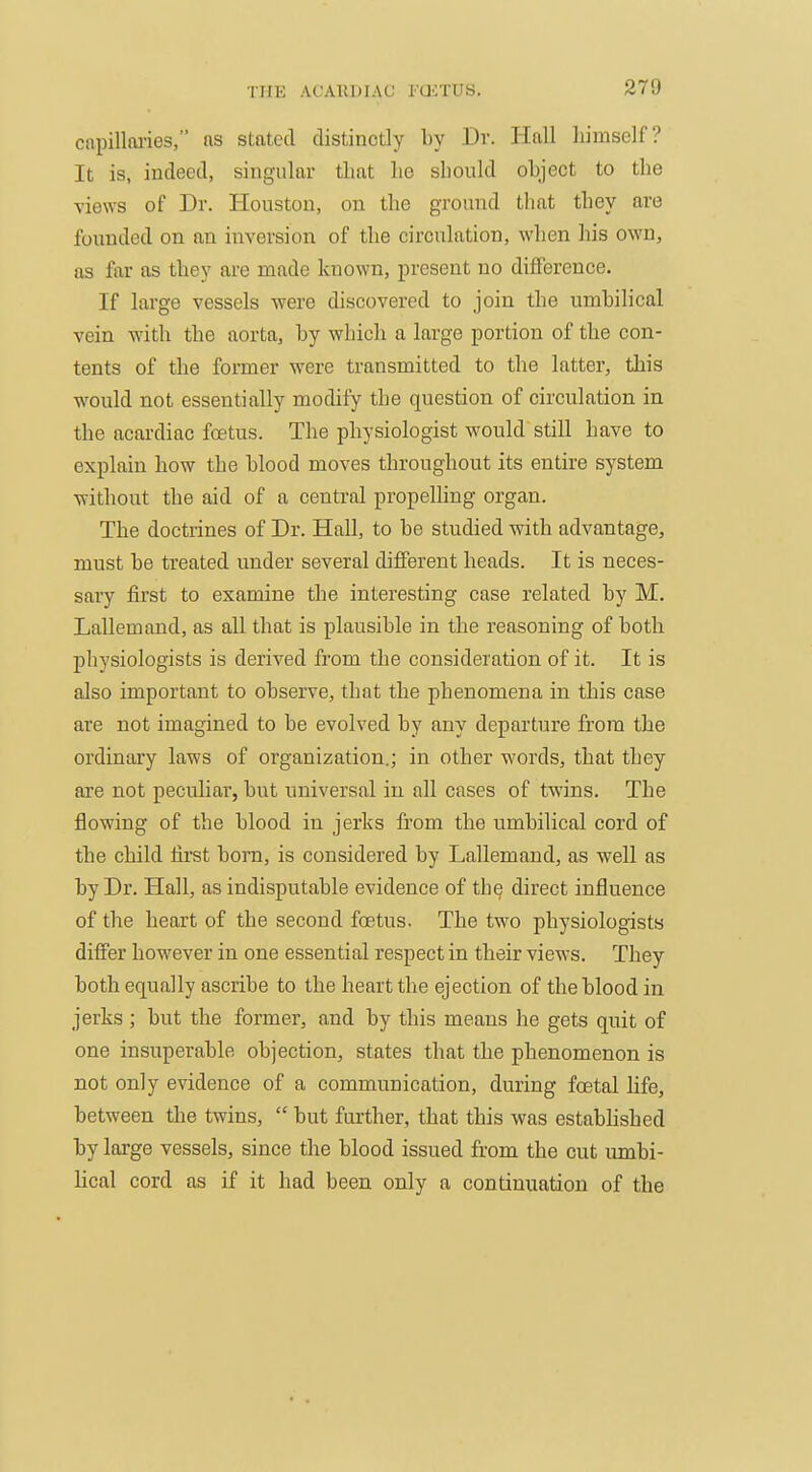 capilloi'ies, ns stated distinctly by Dr. Hall himself? It is, indeed, singular that ho should object to the views of Dr. Houston, on the ground that they are founded on nn inversion of the circulation, when his own, as far as they are made known, present no difference. If large vessels were discovered to join the umbilical vein with the aorta, by which a large portion of the con- tents of the former were transmitted to the latter, this would not essentially modify the question of circulation in the acardiac foetus. The physiologist would still have to explain how the blood moves throughout its entire system without the aid of a central propelling organ. The doctrines of Dr. HaU, to be studied with advantage, must be treated under several different heads. It is neces- sary first to examine the interesting case related by M. Lallemand, as all that is plausible in the reasoning of both physiologists is derived from the consideration of it. It is also important to observe, that the phenomena in this case are not imagined to be evolved by any departure from the ordinary laws of organization.; in other words, that they are not peculiar, but universal in all cases of twins. The flowing of the blood in jerks from the umbilical cord of the child first bom, is considered by Lallemand, as well as by Dr. Hall, as indisputable evidence of the direct influence of the heart of the second foetus. The two physiologists differ however in one essential respect in their views. They both equally ascribe to the heart the ejection of the blood in jerks; but the former, and by this means he gets quit of one insuperable objection, states that the phenomenon is not only evidence of a communication, during foetal life, between the twins,  but further, that this was established by large vessels, since the blood issued from the cut umbi- lical cord as if it had been only a continuation of the