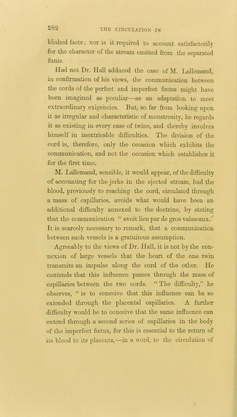 blisliGcl facts; nor is it required to account satisfactorily for the character of the stream emitted from the sepai-ated funis. Had not Dr. Hall adduced the case of M. Lallemand, in confirmation of his views, the communication between the cords of the perfect and imperfect foetus might have been imagined as peculiar—as an adaptation to meet extraordinary exigencies. But, so far from looking upon it as irregular and characteristic of monstrosity, he regai'ds it as existing in every case of twins, and thereby involves himself in inextricable difficulties. The division of the cord is, therefore, only the occasion which exhibits the communication, and not the occasion which estabhshes it for the first time. M. Lallemand, sensible, it would appear, of the diflBculty of accounting for the jerks in the ejected stream, had the blood, previously to reaching the cord, circulated tlirough a mass of capillaries, avoids what would have been an additional difficulty annexed to the doctrine, by stating that the communication  avoit lieu par de gros vaisseaux.'' It is scarcely necessary to remark, that a communication between such vessels is a gratuitous assumption. Agreeably to the views of Dr. Hall, it is not by the con- nexion of large vessels that the heart of the one twin transmits an impulse along the cord of the otlier. He contends that this influence passes through the mass of capillaries between the two cords.  The difficulty, he observes,  is to conceive that tliis influence can be so extended through the placental capillaiies. A further difficulty would be to conceive that the same influence can extend through a second series of capillaries in the body of the imperfect foetus, for this is essential to the return of its blood to its placenta,—in a word, to the circulation of