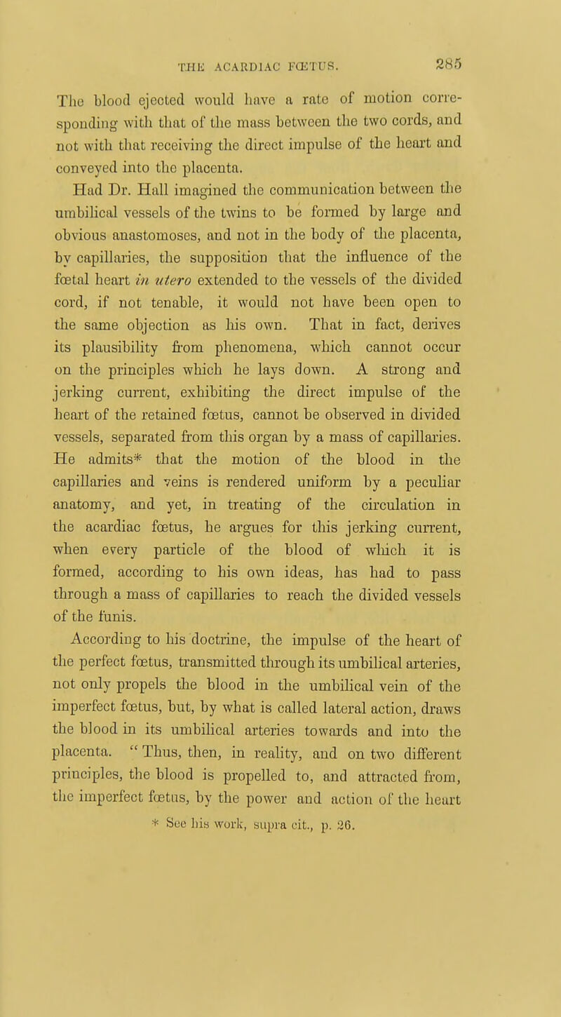 The blood ejeoLed would have a rate of motion corre- sponding with that of the mass between the two cords, and not with that receiving the direct impulse of the heart and conveyed into the placenta. Had Dr. Hall imagined tlie communication between the umbiHcal vessels of the twins to be formed by lai-ge and obvious anastomoses, and not in the body of tlie placenta, by capillaries, the supposition that the influence of the foetal heart in utero extended to the vessels of the divided cord, if not tenable, it would not have been open to the same objection as Ms own. That in fact, derives its plausibility from phenomena, which cannot occur on the principles which he lays down. A strong and jerking current, exhibiting the direct impulse of the heart of the retained foetus, cannot be observed in divided vessels, separated from this organ by a mass of capillaries. He admits* that the motion of the blood in the capillaries and veins is rendered uniform by a pecuUar anatomy, and yet, in treating of the circulation in the acardiac foetus, he argues for this jerking cun-ent, when every particle of the blood of wliich it is formed, according to his own ideas, has had to pass through a mass of capillaries to reach the divided vessels of the funis. According to his doctrine, the impulse of the heart of the perfect foetus, transmitted through its umbilical arteries, not only propels the blood in the umbiHcal vein of the imperfect foetus, but, by what is called lateral action, draws the blood in its umbihcal artei-ies towards and into the placenta.  Thus, then, in reality, and on two different principles, the blood is propelled to, and attracted from, the imperfect foetas, by the power and action of the heart * See Lis work, supra cit., p. 26.