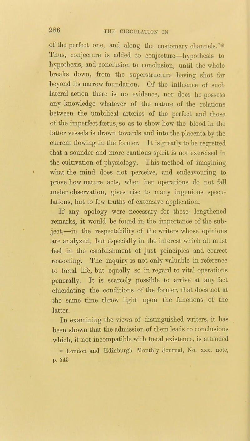 S86 of the perfect one, and along tlie customary channels.* Thus, conjecture is added to conjecture—hypothesis to hypothesis, and conclusion to conclusion, until the whole hreaks down, from the superstructure having shot far beyond its narrow foundation. Of the influence of such lateral action there is no evidence, nor does he possess any knowledge whatever of the nature of the relations between the umhiUcal arteries of the perfect and those of the imperfect fcetus, so as to show how the blood in the latter vessels is drawn towards and into the placenta by the current flowing in the former. It is greatly to be regretted that a sounder and more cautious spirit is not exercised in the cultivation of physiology. This method of imagining what the mind does not perceive, and endeavouring to prove how nature acts, when her operations do not fall .under observation, gives rise to many ingenious specu- lations, but to few truths of extensive application. If any apology were necessary for these lengthened remarks, it would be found in the importance of the sub- ject,—in the respectability of the writers whose opinions are analyzed, but especially in the interest which all must feel in the estabUshment of just principles and connect reasoning. The inquiry is not only valuable in reference to foetal life, but equally so in regard to vital operations generally. It is scarcely possible to arrive at any fact elucidating the conditions of the former, that does not at the same time tlu-ow light upon the functions of the latter. In examining the views of distinguished writers, it has been shown that the admission of them leads to conclusions which, if not incompatible with foetal existence, is attended * London and Edinburgh Monthly Journal, No. xxx. note, p. 546