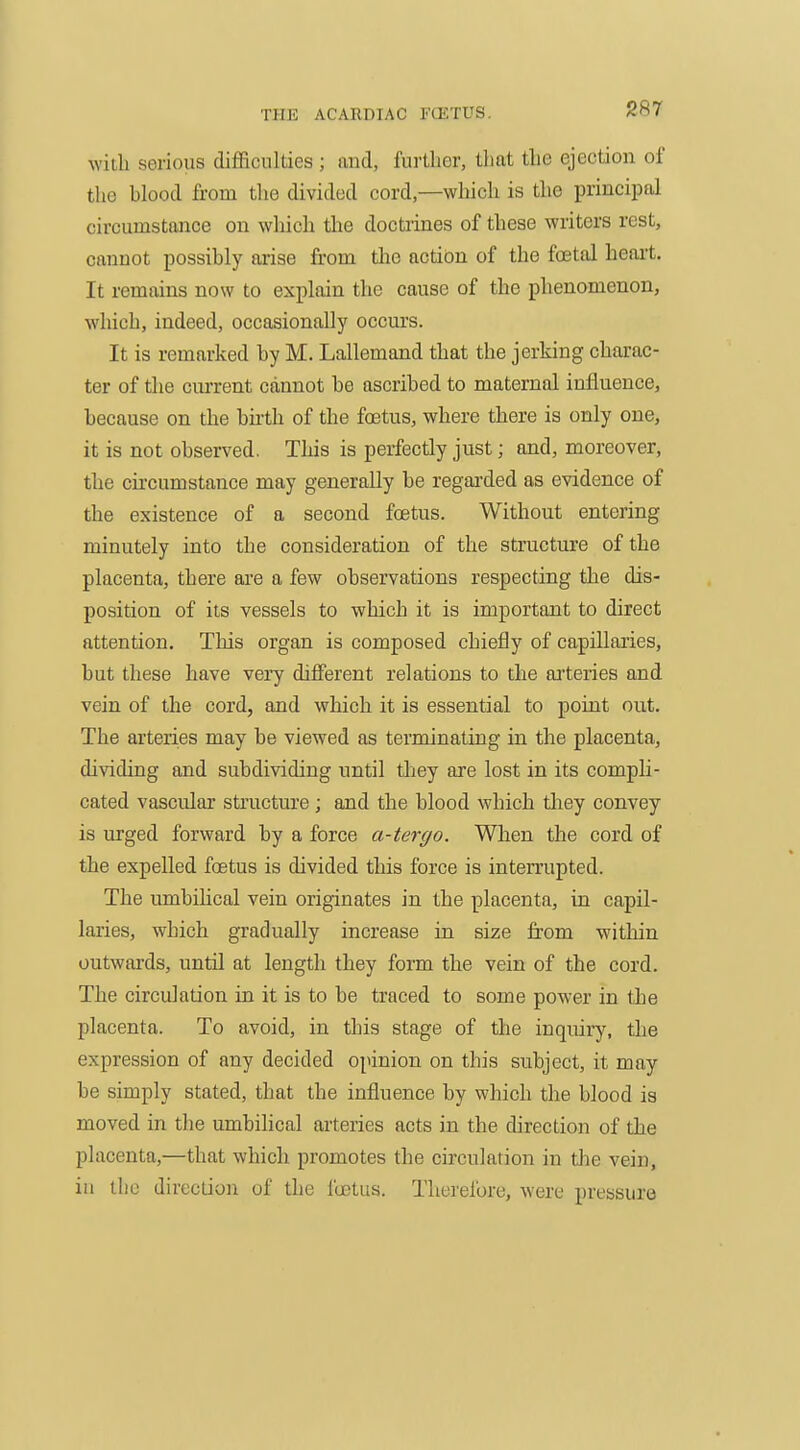 with serious difficulties ; and, further, that the ejection of the blood from the divided cord,—which is the principal circumstance on which tlie doctrines of these writers rest, cannot possibly arise from the actibn of the foetal heart. It remains now to explain the cause of the phenomenon, which, indeed, occasionally occurs. It is remarked by M. Lallemand that the jerking charac- ter of the cm-rent cannot be ascribed to maternal influence, because on the birth of the foetus, where there is only one, it is not observed. This is perfectly just; and, moreover, the circumstance may generally be regai-ded as evidence of the existence of a second foetus. Without entering minutely into the consideration of the structure of the placenta, there are a few observations respecting the dis- position of its vessels to which it is important to direct attention. This organ is composed chiefly of capillaries, but these have very difierent relations to the arteries and vein of the cord, and which it is essential to point out. The arteries may be viewed as terminating in the placenta, dividing and subdividing until they are lost in its compli- cated vascular structure ; and the blood which they convey is urged forward by a force a-tergo. When the cord of the expelled foetus is divided this force is interrupted. The umbihcal vein originates in the placenta, in capil- laries, which gradually increase in size from within outwards, until at length they form the vein of the cord. The circulation in it is to be traced to some power in the placenta. To avoid, in this stage of the inquiiy, the expression of any decided opinion on this subject, it may be simply stated, that the influence by which the blood is moved in the umbihcal arteries acts in the direction of the placenta,—that which promotes the circulation in the vein, iu the direction of die I'octus. Theielbre, were pressure