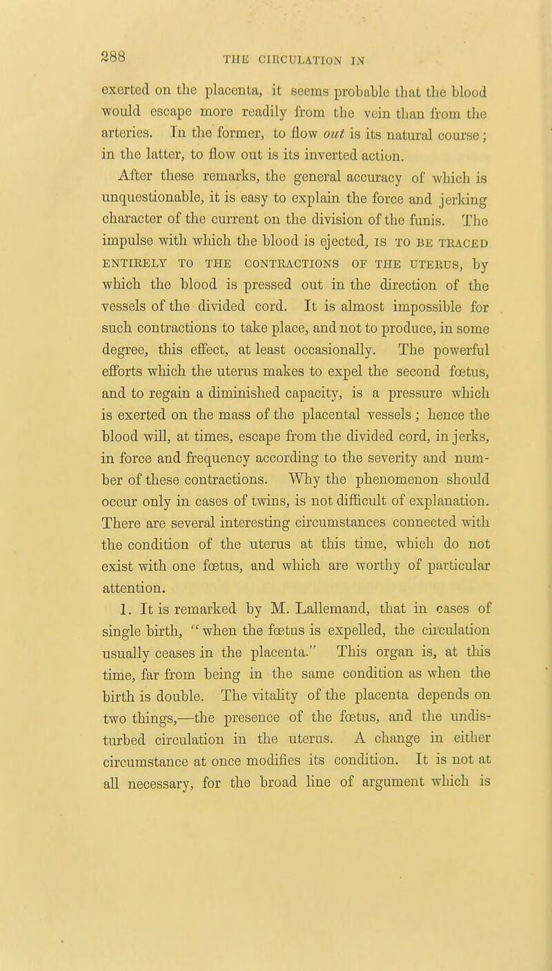 exerted on the placenta, it seems probable that the blood would escape more readily from the vein than from the arteries. In the former, to flow out is its natural course; in the latter, to flow out is its inverted action. After these remarks, the general accuracy of which is unquestionable, it is easy to explain the force and jerking character of the current on the division of the funis. The impulse with which the blood is ejected, is to bk traced ENTIRELY TO THE CONTRACTIONS OF THE UTERUS, by which the blood is pressed out in the direction of the vessels of the divided cord. It is almost impossible for such contractions to take place, and not to produce, in some degree, this effect, at least occasionally. The powerful efibrts which the uterus makes to expel the second foetus, and to regain a diminished capacity, is a pressure which is exerted on the mass of the placental vessels ; hence the blood will, at times, escape from the divided cord, in jerks, in force and frequency according to the severity and num- ber of these contractions. Why the phenomenon should occur only in cases of twins, is not difficult of explanation. There are several interesting circumstances connected with the condition of the uterus at this time, which do not exist with one foetus, and which are worthy of particular attention. 1. It is remarked by M. Lallemand, that in cases of single birth,  when the foetus is expelled, the circulation usually ceases in the placenta. This organ is, at this time, far from being in the same condition as when the birth is double. The vitality of the placenta depends on two things,—the presence of the foetus, and the undis- turbed circulation in the uterus. A change in either circumstance at once modifies its condition. It is not at all necessary, for the broad line of argument which is