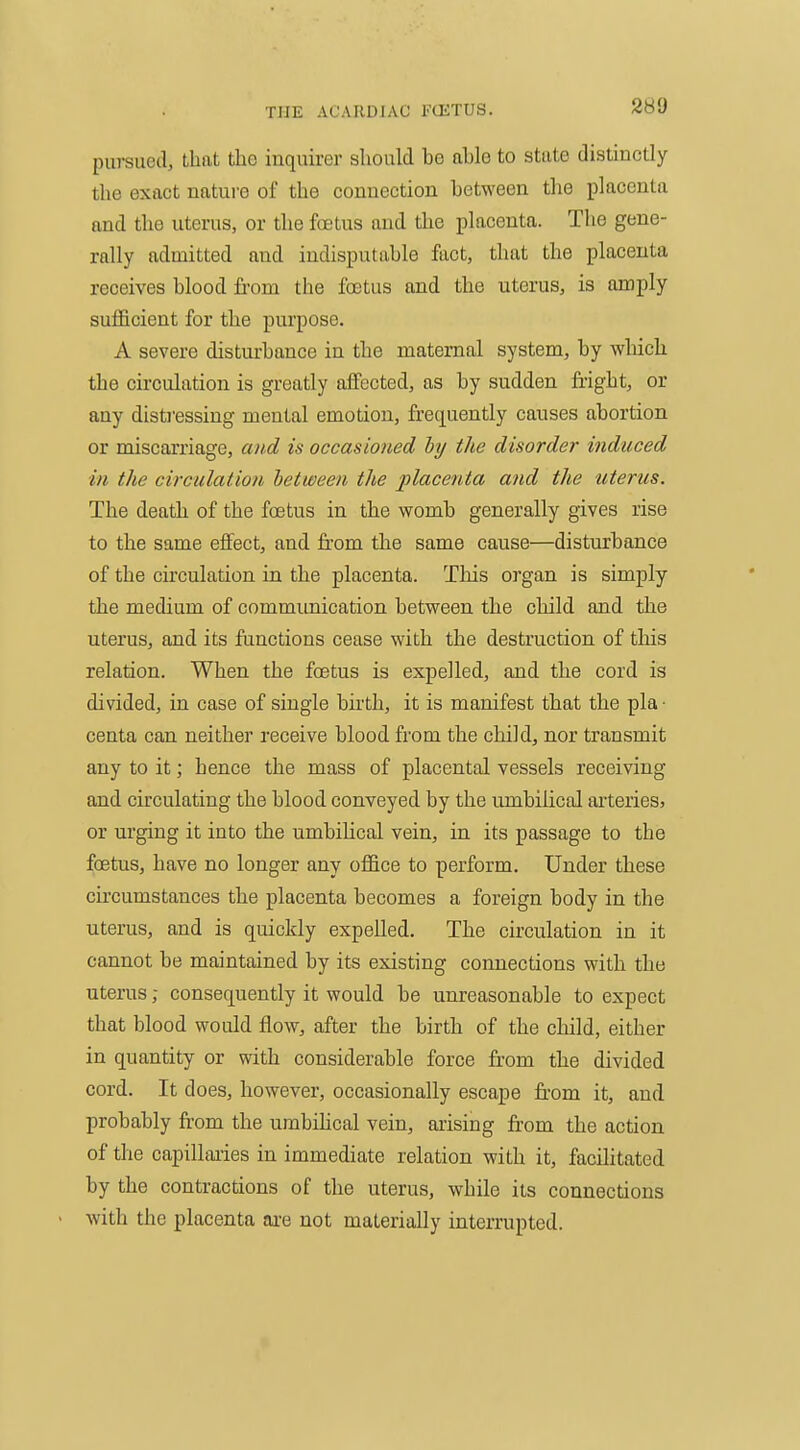 pursued, that the inquirer should be able to state distinctly the exact nature of the connection between the placenta and the uterus, or the foetus and the placenta. The gene- rally admitted and indisputable fact, that the placenta receives blood from the foetus and the uterus, is amply sufficient for the purpose. A severe disturbance in the maternal system, by which the circulation is greatly affected, as by sudden fright, or any distj'essing mental emotion, frequently causes abortion or miscarriage, and is occasioned hy the disorder induced in the circulation between the placenta and the uterus. The death of the foetus in the womb generally gives rise to the same effect, and from the same cause—disturbance of the circulation in the placenta. Tliis organ is simply the medium of communication between the child and the uterus, and its ftinctions cease with the destruction of tliis relation. When the foetus is expelled, and the cord is divided, in case of single birth, it is manifest that the pla • centa can neither receive blood from the child, nor transmit any to it; hence the mass of placental vessels receiving and circulating the blood conveyed by the umbilical arteries, or urging it into the umbilical vein, in its passage to the foetus, have no longer any office to perform. Under these circumstances the placenta becomes a foreign body in the uterus, and is quickly expelled. The circulation in it cannot be maintained by its existing connections with the uterus; consequently it would be unreasonable to expect that blood would flow, after the birth of the child, either in quantity or with considerable force from the divided cord. It does, however, occasionally escape fr-om it, and probably fr-om the urabihcal vein, arising fi-om the action of the capillaiies in immediate relation with it, facilitated by the contractions of the uterus, while its connections with the placenta ai-e not materially interrupted.