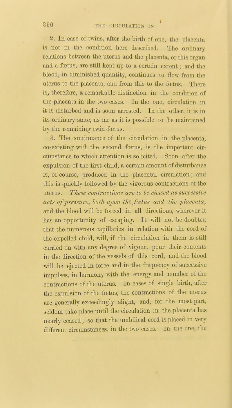 2. In case of twins, after the birth of one, the placenta is not in the condition here described. The ordinary relations between the uterus and the placenta, or this organ and a foetus, are still kept up to a certain extent; and the blood, in diminished quantity, continues to flow from the uterus to the placenta, and from this to the foetus. There is, therefore, a remarkable distinction in the condition of the placenta in the two cases. In the one, circulation in it is disturbed and is soon arrested. In the other, it is in its ordinary state, as far as it is possible to be maintained by the remaining twin-foetus. 3. The continuance of the circulation in the placenta, co-existing with the second foetus, is the important cix- cumstance to which attention is solicited. Soon after the expulsion of the first child, a certain amount of disturbance is, of course, produced in the placental cu'culation; and this is quickly followed by the vigorous contractions of the uterus. These contractions are to he viewed as successive acts of 2)ressure, both upon the foetus and the placenta, and tlie blood will be forced in all dii-ections, wherever it has an opportunity of escaping. It will not be doubted that the numerous capillaries in relation with the cord of the expelled cliild, will, if the circulation in them is still carried on with any degree of vigour, pour their contents in the direction of the vessels of this cord, and the blood will be ejected in force and in the frequency of successive impulses, in harmony with the energy and number of tlie contractions of the uterus. In cases of single birth, after the expulsion of the foetus, the contractions of the uterus are generally exceedingly slight, and, for the most part, seldom take place until the circulation in the placenta has nearly ceased; so that the umbilical cord is placed in veiy different circumstances, in the two cases. In the one, the