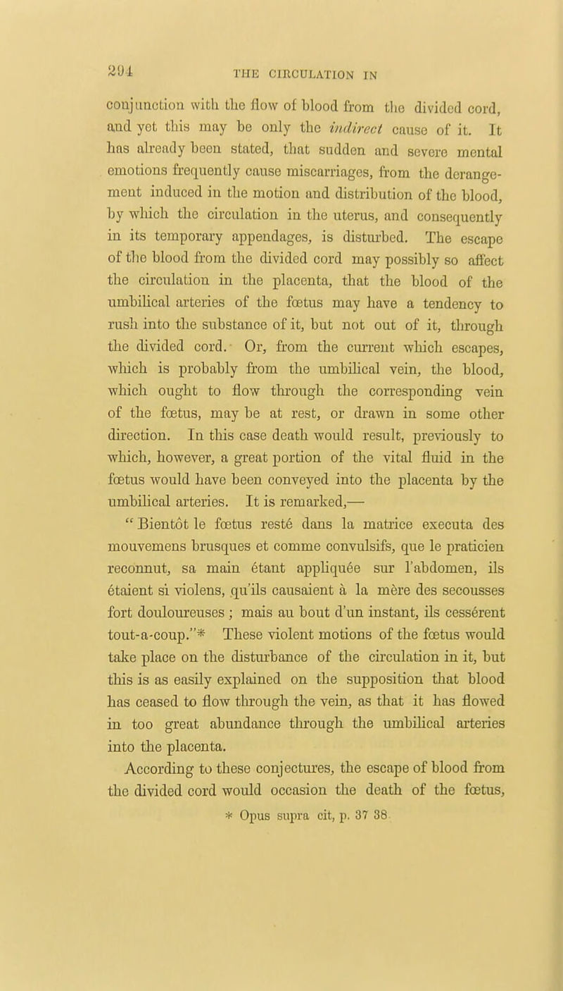 conjunction with tlie flow of blood from the divided cord, and yet this may be only the indirect cause of it. It has already been stated, that sudden and severe mental emotions frec[uently cause miscarriages, from the derange- ment induced in the motion and distribution of the blood, by which the circulation in the uterus, and consequently in its temporary appendages, is disturbed. The escape of the blood from the divided cord may possibly so affect the circulation in the placenta, that the blood of the nmbihcal arteries of the foetus may have a tendency to rush into the substance of it, but not out of it, through the divided cord. Or, from the current -which escapes, ■which is probably fr-om the nmbihcal vein, the blood, which ought to flow through the corresponding vein of the foetus, may be at rest, or drawn in some other direction. In tliis case death would result, previously to which, however, a great portion of the vital fluid in the foetus would have been conveyed into the placenta by the umbilical arteries. It is remarked,—  Bientot le foetus reste dans la matrice executa des mouvemens brusques et comme convulsifs, que le praticien reconnut, sa main etant apphquee sur 1'abdomen, ils etaient si violens, qu'ils causaient a la mere des secousses fort douloureuses ; mais au bout d'un instant, ils cesserent tout-a-coup.* These violent motions of the foetus would take place on the disturbance of the circulation in it, but this is as easily explained on the supposition that blood has ceased to flow through the vein, as that it has flowed in too great abundance through the umbilical arteries into the placenta. According to these conjectures, the escape of blood from the divided cord would occasion the death of the foetus,