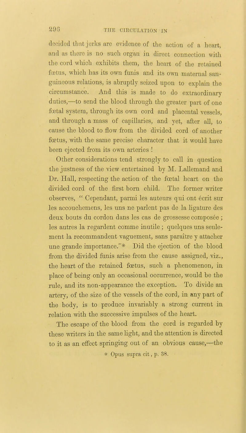 (iGoided tliat jerks are evidence of the action of a heart, and as there is no such organ in direct connection witli the cord which exhibits them, the heart of the retained foetus, which has its own funis and its own maternal san- guineous relations, is abruptly seized upon to explain the circumstance. And this is made to do extraordinary duties,—to send the blood through the greater part of one foetal system, through its own cord and placental vessels, and through a mass of capillaries, and yet, after all, to cause the blood to flow from the divided cord of another foetus, with the same precise character that it would have been ejected from its own arteries ! Other considerations tend strongly to call in question the justness of the view entertained by M. LaUemand and Dr. Hall, respecting the action of the foetal heart on the divided cord of the first born child. The former writer observes,  Cependant, parmi les auteurs qui ont ecrit sur les accouchemens, les uns ne parlent pas de la hgature des deux bouts du cordon dans les cas de gi'ossesse composee ; les autres la regardent comme inutile ; quelques uns seule- ment la recommandent vaguement, sans pai'aitre y attacher une grande importance.* Did the ejection of the blood from the divided funis arise from the cause assigned, viz., tlie heart of the retained foetus, such a phenomenon, in place of being only an occasional occurrence, would be the rule, and its non-appearance the exception. To divide an artery, of the size of the vessels of the cord, in any part of the body, is to produce invariably a strong current in relation with the successive impulses of the heart. The escape of the blood from the cord is regarded by these writers in the same light, and the attention is directed to it as an efibct springing out of an obvious cause,—the