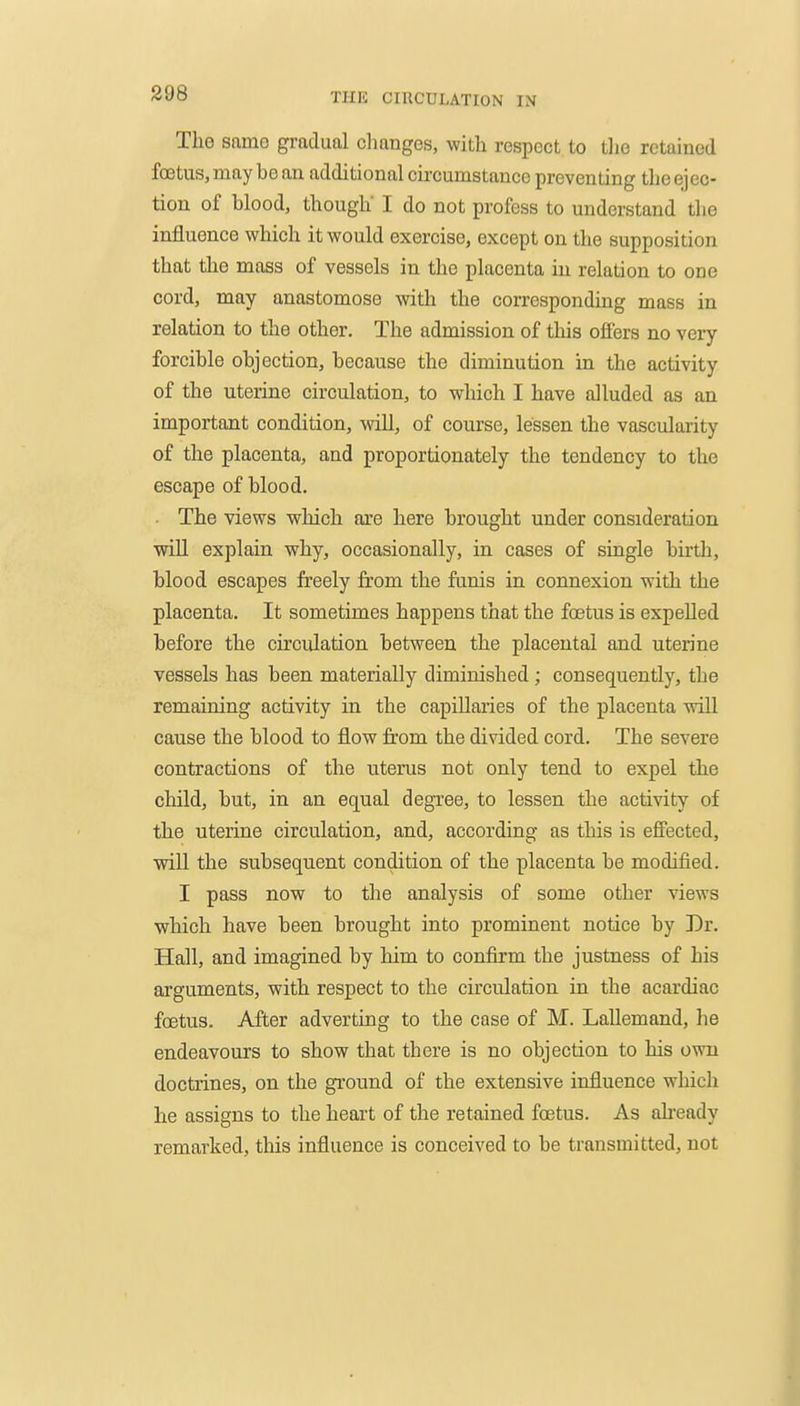 The same gradual clianges, with respect to tlie retained foetus, may be an additional circumstauco preventing the ejec- tion of blood, though' I do not profess to understand the influence which it would exercise, except on the supposition that the mass of vessels in the placenta in relation to one cord, may anastomose with the corresponding mass in relation to the other. The admission of this offers no very forcible objection, because the diminution in the activity of the uterine circulation, to which I have alluded as an important condition, will, of course, lessen the vascularity of the placenta, and proportionately the tendency to the escape of blood. • The views which are here brought under consideration will explain why, occasionally, in cases of single birth, blood escapes freely from the funis in connexion with the placenta. It sometimes happens that the fcBtus is expelled before the circulation between the placental and uterine vessels has been materially diminished ; consequently, the remaining activity in the capillaries of the placenta will cause the blood to flow fi'om the divided cord. The severe contractions of the uterus not only tend to expel the child, but, in an equal degree, to lessen the activity of the uterine circulation, and, according as this is efiected, ■will the subsequent condition of the placenta be modified. I pass now to the analysis of some other views which have been brought into prominent notice by Dr. Hall, and imagined by him to confirm the justness of his arguments, with respect to the circulation in the acardiac foetus. After adverting to the case of M. Lallemand, he endeavours to show that there is no objection to his own doctrines, on the ground of the extensive influence which he assigns to the heart of the retained foetus. As afready remarked, this influence is conceived to be transmitted, not