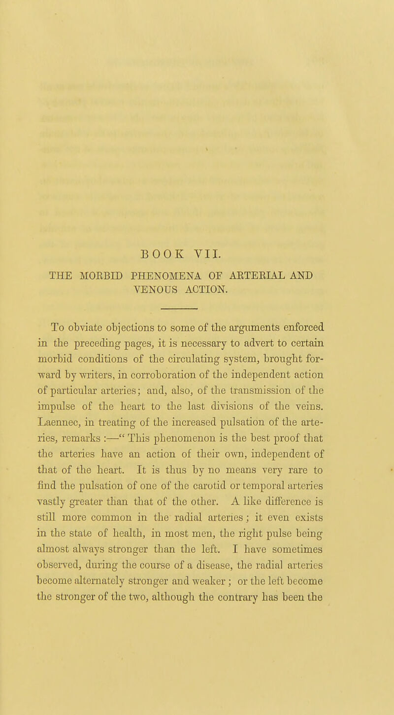 BOOK VII. THE MOEBID PHENOMENA OF AETEEL4L AND VENOUS ACTION. To obviate objections to some of tlie arguments enforced in the preceding pages, it is necessary to advert to certain morbid conditions of the circulating system, brought for- ward by -writers, in corroboration of the independent action of particular arteries; and, also, of the transmission of the impulse of the heart to the last divisions of the veins. Laennec, in treating of the increased pulsation of the aite- ries, remarks :— This phenomenon is the best proof that the arteries have an action of their own, independent of that of the heart. It is thus by no means very rai'e to find the pulsation of one of the carotid or temporal arteries vastly greater than that of the other. A like difference is stni more common in the radial arteries; it even exists in the state of health, in most men, the right pulse being almost always stronger than the left. I have sometimes obsei-ved, during the course of a disease, the radial arteries become alternately stronger and weaker; or the left become the stronger of the two, although the contrary has been the