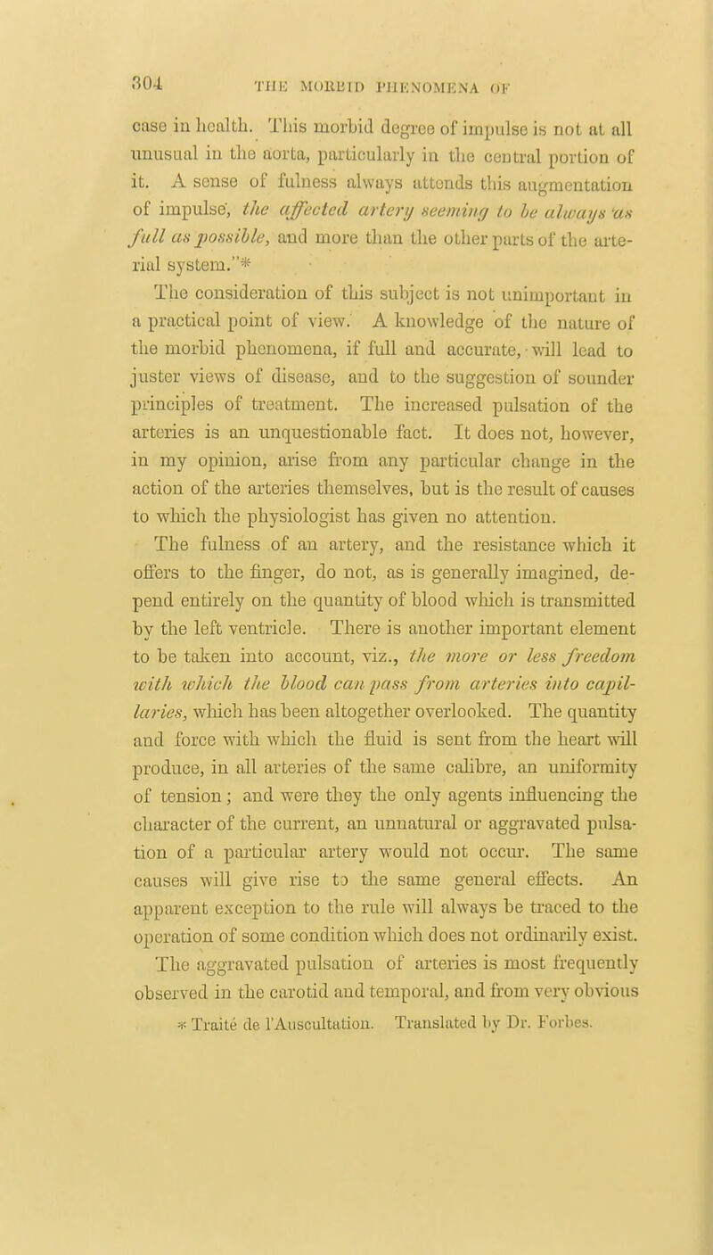 case in health. This morbid degree of impulse is nol at all unusual iu the aorta, particularly in the central portion of it. A sense of fulness always attends this angmentatiou of impulse', the affected artery aeeming to he always us full as j)ossible, and more than the other parts of the arte- rial system.* The consideration of this subject is not unimportant in a practical point of view. A knowledge of the nature of the morbid phenomena, if full and accurate, • will lead to juster views of disease, and to the suggestion of soimder principles of treatment. The increased pulsation of the arteries is an unquestionable fact. It does not, however, in my opinion, arise from any particular change in the action of the arteries themselves, but is the result of causes to which the physiologist has given no attention. The fulness of an artery, and the resistance which it offers to the finger, do not, as is generally imagined, de- pend entirely on the quantity of blood which is transmitted by the left ventricle. There is another important element to be talien into account, viz., i/ie more or less freedom with lohich the hlood can pass from arteries into capil- laries, which has been altogether overlooked. The quantity and force with which the fluid is sent from the heart will produce, in all arteries of the same calibre, an uniformity of tension; and were they the only agents influencing the character of the current, an unnatural or aggravated pulsa- tion of a particular artery would not occur. The same causes will give rise to the same general effects. An apparent exception to the rule will always be traced to the operation of some condition which does not ordinarily exist. The aggravated pulsation of arteries is most frequently observed in the carotid and temporal, and from very obvious =<= Traite de 1'Auscultation. Translated by Dr. Forbes.