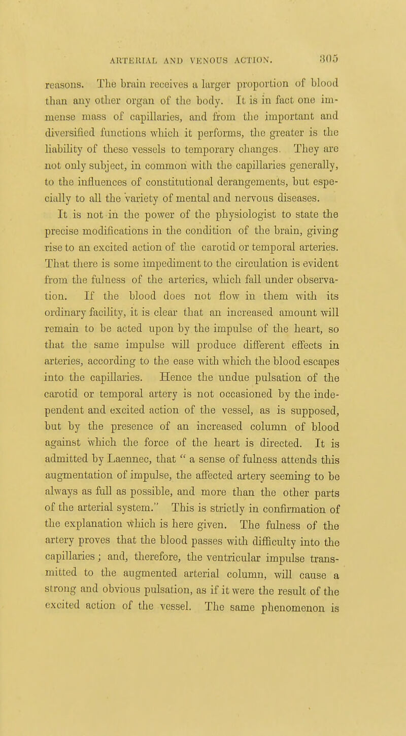 ARTEUIAL AND VKNOUS ACTION. Wo reasons. The bnun receives a larger proportion of blood than any other organ of the body. It is in fact one im- mense mass of capillaries, and from the important and diversified functions which it perfonns, the greater is the Uabihty of these vessels to temporary changes. They are not only subject, in common with the capillaries generally, to the influences of constitutional derangements, but espe- cially to all the Variety of mental and nervous diseases. It is not in the power of the physiologist to state the precise modifications in the condition of the brain, giving rise to an excited action of the carotid or temporal arteries. That tliere is some impediment to the circulation is evident fiom the fulness of the arteries, which fall under observa- tion. If the blood does not flow in them with its ordinary facility, it is clear that an increased amount will remain to be acted upon by the impulse of the heart, so that the same impulse will produce different effects in arteries, according to the ease with which the blood escapes into the capillaries. Hence the undue pulsation of the carotid or temporal artery is not occasioned by the inde- pendent and excited action of the vessel, as is supposed, but by the presence of an increased column of blood against which the force of the heart is directed. It is admitted by Laennec, that  a sense of fulness attends this augmentation of impulse, the affected ai'tery seeming to be always as full as possible, and more than the other parts of the arterial system. This is strictly in confirmation of the explanation \\rhich is here given. The fuhiess of the artery proves that the blood passes with difficulty into the capillaries; and, therefore, the ventricular impulse trans- mitted to the augmented arterial column, will cause a strong and obvious pulsation, as if it were the result of the excited action of the vessel. The same phenomenon is