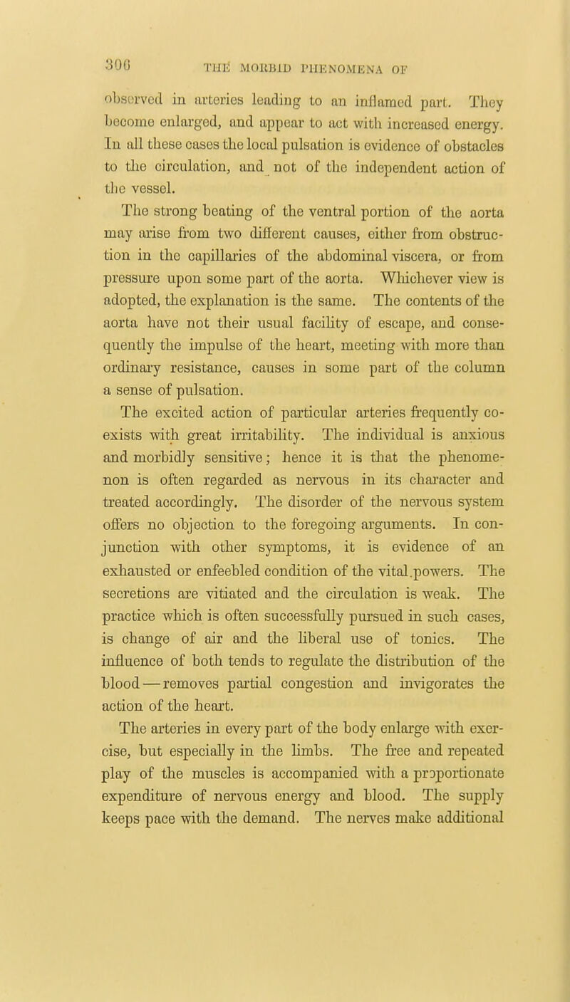 300 riiSi MORBID PHENOMENA OF obsLTved in iirtcnes leading to an inllamed part. Tliey become enlarged, and ajipcar to act with increased energy. In all these cases the local pulsation is evidence of obstacles to the circulation, and not of the independent action of the vessel. The strong beating of the ventral portion of the aorta may arise fi'om two different causes, either from obstruc- tion in the capillaries of the abdominal viscera, or from pressure upon some part of the aorta. Wliicliever view is adopted, the explanation is the same. The contents of the aorta have not their usual facihty of escape, and conse- quently the impulse of the heart, meeting with more than ordinaiy resistance, causes in some part of the column a sense of pulsation. The excited action of particular arteries frequently co- exists with great irritability. The individual is anxious and morbidly sensitive; hence it is that the phenome- non is often regarded as nervous in its chai'acter and treated accordingly. The disorder of the nervous system off'ers no objection to the foregoing arguments. In con- junction with other symptoms, it is evidence of an exhausted or enfeebled condition of the vital.powers. The secretions are vitiated and the circulation is weak. The practice which is often successfully pursued in such cases, is change of air and the Hberal use of tonics. The influence of both tends to regulate the distribution of the blood — removes partial congestion and invigorates the action of the heart. The arteries in every part of the body enlarge with exer- cise, but especially in the limbs. The fi'ee and repeated play of the muscles is accompanied with a proportionate expenditure of nervous energy and blood. The supply keeps pace with the demand. The nerves make additional