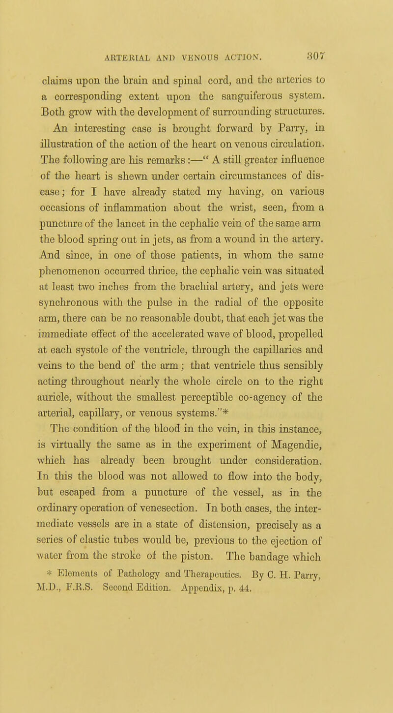 claims upon the brain and spinal cord, and the arteries to a con-esponding extent upon the sanguiferous system. Both grow with the development of surrounding structures. An interesting case is brought forward by Pan-y, in illustration of the action of the heart on venous circulation, The following are his remarks:— A still greater influence of the heart is shewn under certain circumstances of dis- ease; for I have ah'eady stated my having, on various occasions of inflammation about the wrist, seen, from a puncture of the lancet in the cephahc vein of the same arm the blood spring out in jets, as from a wound in the artery. And since, in one of those patients, in whom the same phenomenon occurred thrice, the cephalic vein was situated at least two inches from the brachial artery, and jets were synchronous with the pulse in the radial of the opposite arm, there can be no reasonable doubt, that each jet was the immediate effect of the accelerated wave of blood, propelled at each systole of the ventricle, through the capillaries and veins to the bend of the arm; that ventricle thus sensibly acting throughout nearly the whole circle on to the right auricle, without the smallest perceptible co-agency of the arterial, capiUary, or venous systems.* The condition of the blood in the vein, in this instance, is virtually the same as in the experiment of Magendie, which has already been brought under consideration. In this the blood was not allowed to flow into the bodv, but escaped from a puncture of the vessel, as in the ordinary operation of venesection. Tn both cases, the inter- mediate vessels are in a state of distension, precisely as a series of elastic tubes would be, previous to the ejection of water fr-om the stroke of the piston. The bandage which * Elements of Pathology and Therapeutics. By C. H. Pany, M.D., F.R.S. Second Edition. Appendix, p. 44.