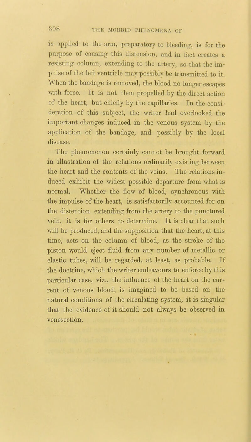 80M is applied to the iiriii, propiiratory to bleeding, is for tlie purpose of causing this distension, and in fact creates a resisting column, extending to the artery, so that the im- pulse of the left ventricle may possibly be transmitted to it. When the bandage is removed, the blood no longer escapes with force. It is not then propelled by the durect action of the heart, but chiefly by the capillaries. In the consi- deration of this subject, the writer had overlooked the important changes induced in the venous system by the application of the bandage, and possibly by the local disease. The phenomenon certainly cannot be brought forwai'd in illustration of the relations ordinarily existing between the heart and tlie contents of the veins. The relations in- duced exhibit the widest possible departure from what is normal. Whether the flow of blood, synclironous with the impulse of the heart, is satisfactorily accounted for on the distention extending from the arterj^ to the punctured vein, it is for others to determine. It is clear that such will he produced, and the supposition that the heart, at this time, acts on the column of blood, as the stroke of the piston \Yould eject fluid from any number of metallic or elastic tubes, will be regarded, at least, as probable. If the doctrine, which the writer endeavours to enforce by this particular case, viz., the influence of the heart on the cm'- rent of venous blood, is imagined to be based on the natural conditions of the circulating system, it is singular that the evidence of it should not always be observed in venesection.