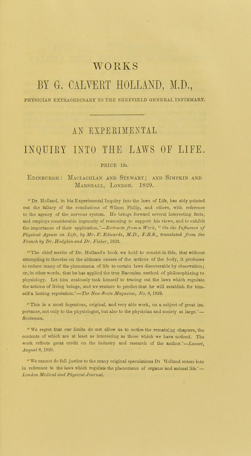 WORKS BY G. CALVERT HOLLAND, M.D., PHYSICIAN EXTBAOEDINAHY to the SHEFFIELD GENEBAI. INFIRMARY. AN EXPEEIMENTAL INQUIKY INTO THE LAWS OE LIEE. PRICE 12s. Edinburgh: Maclaohlan and Stewart; and Simpkin and Marshall, London. 1829. Dr. Holland, in bis Experimental Inquiry into the laws of Life, has ably pointed out the fallacy of the conclusions of Wilson Philip, and others, with reference to the agency of the nervous system. He brings forwai-d several interesting facts, and employs considerable ingenuity of reasoning to support his views, and to exhibit the importance of their application.—Extracts from a Work,  On the Influence of Physical Agents on Life, by Mr. F. Edwards, M.D., FM.S., translated from the French by Dr. Hodgkin and Dr. Fisher, 1832.  The chief merits of Dr. Holland's book we hold to consist in this, that without attempting to theorise on the ultimate causes of the actions of the body, it professes to reduce many of the phenomena of life to certain laws discoverable by observation; or, in other words, that he has applied the true Baconian method of philosophizing to physiology. Let him zealously task himself to tracing out the laws which regulate the actions of living beings, and we venture to predict that he will establish for him- self a lasting reputation.—The New Scots Magazine, No. 8,1829.  This is a most ingenious, original, and very able work, on a subject of great im- portance, not only to the physiologist, but also to the physician and society at large.— Scotsman.  We regret that our limits do not allow us to notice the remainfag chapters, the contents of which are at least as mteresting as those which we have noticed. The work reflects gi-eat credit on the industry and research of the author.—Lancet, August 8,1829.  We cannot do full justice to the many original speculations Dr Holland enters into in reference to the hiws which regulate the phenomena of orgamc and animal lUe.— Londmi Medical and Physical Journal.