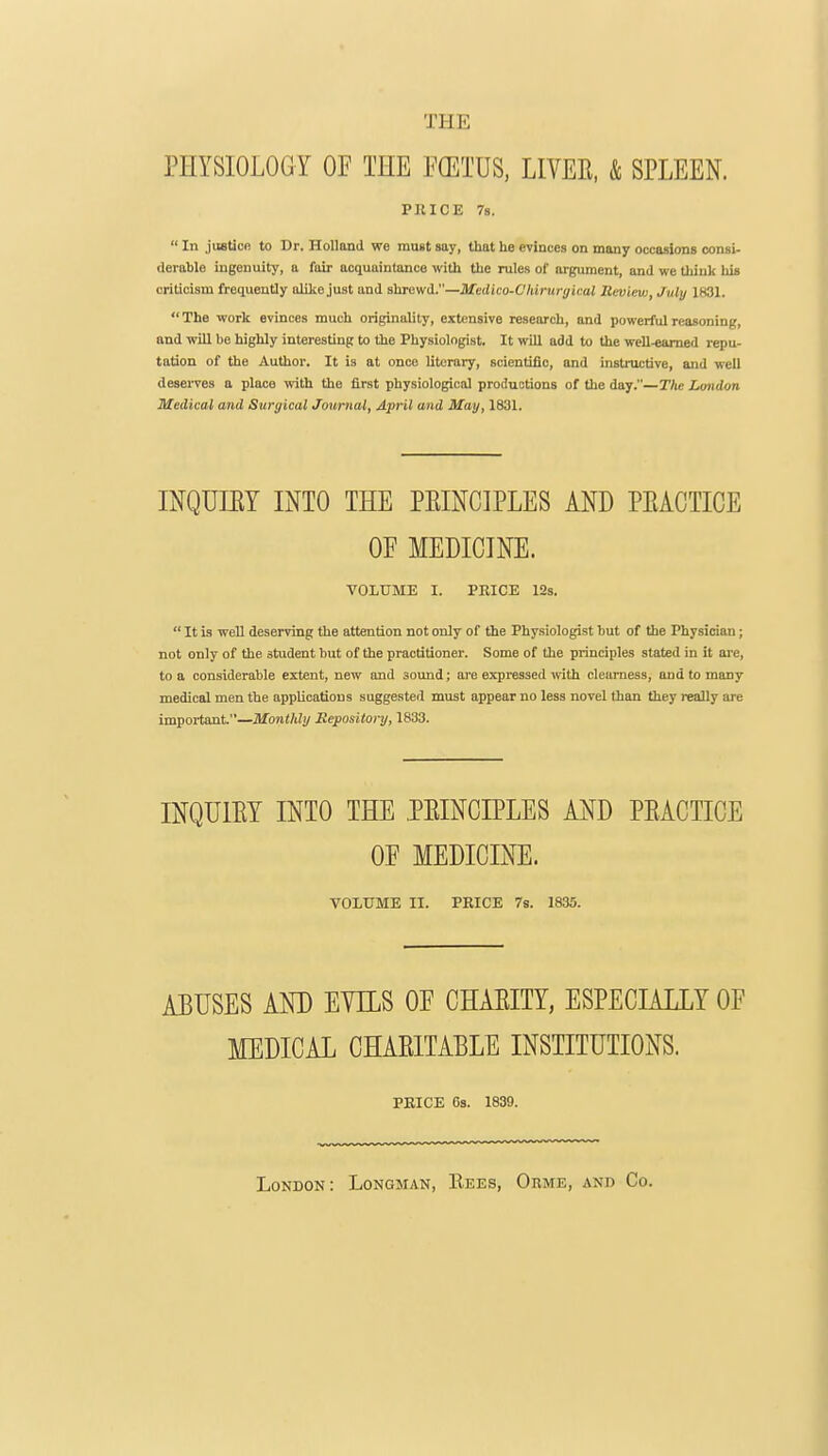 THE PHYSIOLOGY OF THE mm, LIVEE, & SPLEEN. PRICE 78. In justice to Dr. Holland we must say, that he evinces on many occasions consi- derable ingenuity, a fair acquaintance with the rules of argument, and we tliiuk his criticism frequently alike just and shrewd.—Mcdko-Chirunjical Review, July 1831. The work evinces much originality, extensive research, and powerful reasoning, and will be highly interesting to the Physiologist. It will add to the well-earned repu- tation of the Author. It is at once literary, scientific, and instructive, and well deserves a place with the first physiological productions of the day.—The London Medical and Surgical Journal, April and May, 1831. INQUIEY mo THE PEINCIPLES AND PEACTICE OF MEDICINE. VOLUME I. PRICE 123. It is well deserving the attention not only of the Physiologist but of the Physician; not only of the student but of the practitioner. Some of the principles stated in it are, to a considerable extent, new and sound; are expressed with clearness, and to many medical men the applications suggested must appear no less novel than they really are impoi-tant.—Monthly Eepository, 1833. INQUIET INTO THE .PEINCIPLES AND PEACTICE OF MEDICINE. VOLUME II. PRICE 78. 1835. ABUSES AND EYILS OF CHAEITY, ESPECIALLY OF MEDICAL CHAEITAELE INSTITUTIONS. PRICE 63. 1839. London: Longman, Rees, Orme, and Co.