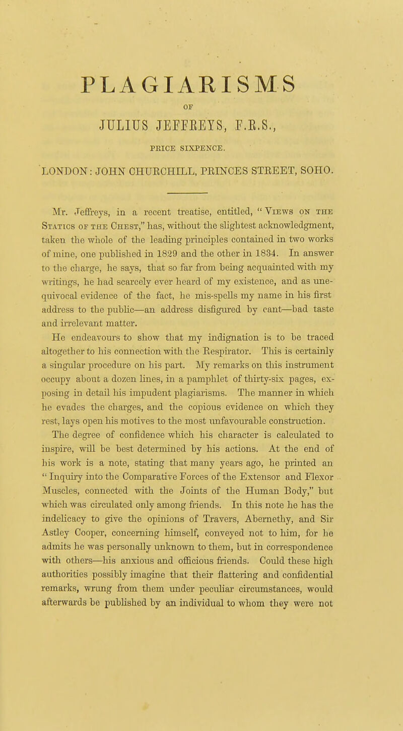 PLAGIARISMS OF JULIUS JEFFEEYS, F.K.S., PRICE SIXPENCE. LONDON: JOHN CHUECHILL, PRINCES STREET, SOHO. Mr. Jeffreys, in a recent treatise, entitlecl,  Views on the Statics of the Chest, has, witliout the slightest acknowledgment, taken the whole of the leading principles contained in two works of mine, one puhUshed in 1829 and the other in 1834. In answer to the charge, he says, that so far fi-om being acquainted with my writings, he had scarcely ever heard of my existence, and as ime- quivocal evidence of the fact, he mis-spells my name in his first addi'ess to the puhhc—an address disfigured by cant—bad taste and UTelevant matter. He endeavours to show that my indignation is to be traced altogether to his connection with the Respu-ator. This is certainly a singular procedure on his part. My remarks on this instrument occupy about a dozen Hues, in a pamphlet of thirty-six pages, ex- posing in detail his impudent plagiaaisms. The manner in which he evades the charges, and the copious evidence on which they rest, lays open his motives to the most imfavoui'able construction. The degi'ee of confidence which his chai'acter is calculated to iuspire, will be best determined by his actions. At the end of his work is a note, stating that many years ago, he printed an  Inquhy into the Comparative Forces of the Extensor and Flexor Muscles, connected with the Joints of the Human Body, but which was circulated only among Mends. In this note he has the indelicacy to give the opinions of Travers, Abemethy, and Sir Astley Cooper, concerning himself, conveyed not to him, for he admits he was personally unknown to them, but in correspondence with others—his anxious and officious fiiends. Could these high authorities possibly imagine that their flatteiing and confidential remarks, wrung from them under pecuhai- circumstances, would afterwards be published by an individual to whom they were not