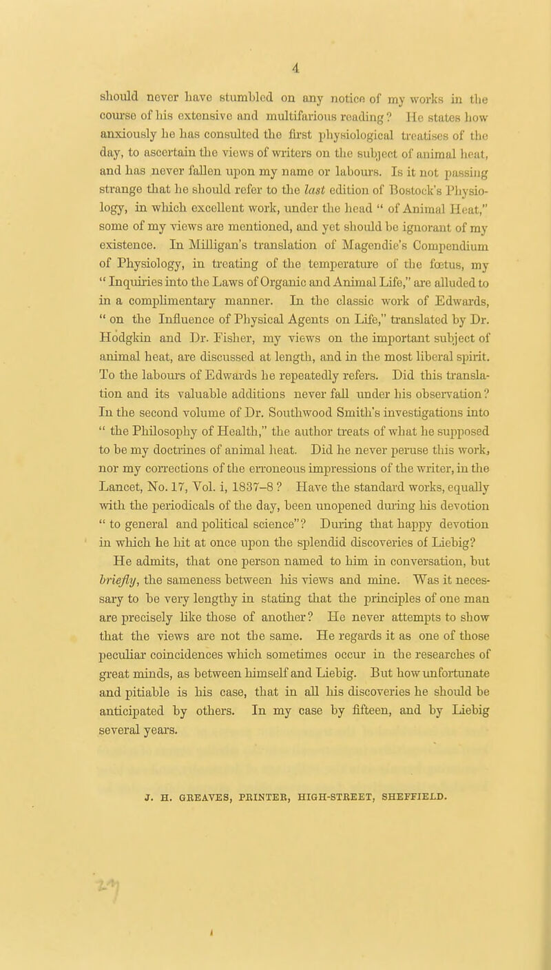 should novor have stumbled on any notice of my works in the coui'se of his extensive and multifarious reading ? He states liow anxiously lie has consulted the first physiological treatises of tlic day, to ascertain the views of writers on the subject of animal heat, and has never fallen upon my name or labours. Is it not passing strange that he sliould refer to the last edition of Bostock's Physio- logy, in which excellent work, xmder the head  of Animal Heat, some of my views are mentioned, and yet shoidd be ignorant of my existence. In Milligan's translation of Magendie's Compendium of Physiology, in treating of the temperatm-e of the foetus, my  Inquiries into the Laws of Organic and Animal Life, ai-e alluded to in a comphmentary manner. In the classic work of Edwards,  on the Influence of Pliysical Agents on Life, translated by Dr. Hodgkin and Dr. Fisher, my views on the important subject of animal heat, are discussed at length, and in the most liberal spirit. To the laboui's of Edwards he repeatedly refers. Did this transla- tion and its valuable additions never fail under his obseiTation ? In the second volume of Dr. Southwood Smith's investigations into  the Philosophy of Health, the author treats of what he supposed to be my doctrines of animal heat. Did he never penise this work, nor my coiTections of the eiToneous impressions of the writer, in the Lancet, No. 17, Vol. i, 1837-8 ? Have the standard works, equally with the periodicals of the day, been unopened dm'ing his devotion  to general and political science ? Dming that happy devotion in which he hit at once upon the splendid discoveries of Liebig? He admits, that one person named to him in conversation, but hriejiy, the sameness bet^veen Ms views and mine. Was it neces- sary to be veiy lengthy in stating that the principles of one man are precisely like those of another ? He never attempts to show that the views are not the same. He regards it as one of those pecidiar coincidences which sometimes occur in the researches of great minds, as between himself and Liebig. But how unfortunate and pitiable is his case, that in all his discoveries he shoidd be anticipated by others. In my case by fifteen, and by Liebig several years. J. H. GREAVES, PBINTEK, HIGH-STREET, SHEFFIELD.