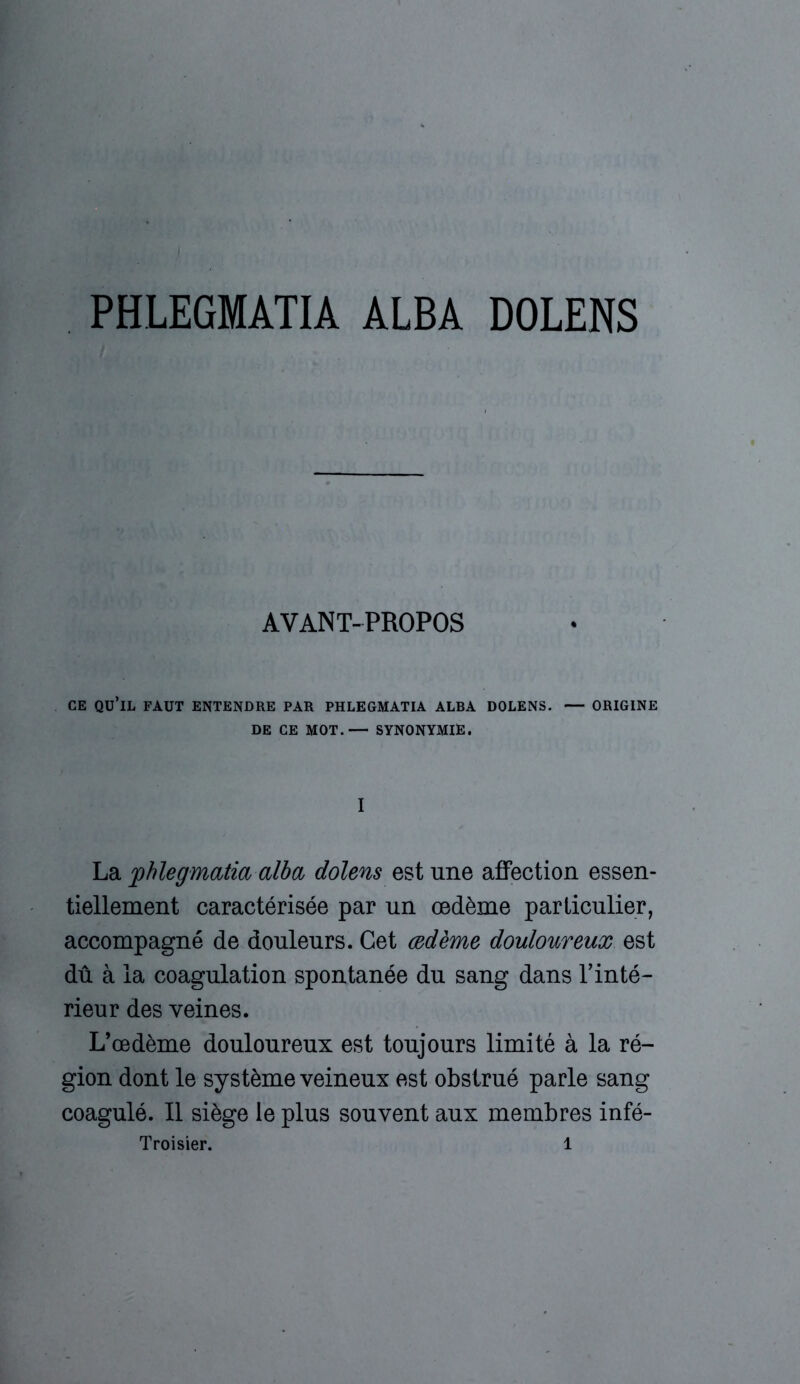 PHLEGMATIA ALBA DOLENS AVANT-PROPOS CE Qü’lL FAUT ENTENDRE PAR PHLEGMATIA ALBA DOLENS. — ORIGINE DE CE MOT.— SYNONYMIE. I La jphlegmatia alba dolens est une affection essen- tiellement caractérisée par un œdème particulier, accompagné de douleurs. Cet œdème douloureux est dû à la coagulation spontanée du sang dans l’inté- rieur des veines. L’œdème douloureux est toujours limité à la ré- gion dont le système veineux est obstrué parle sang coagulé. Il siège le plus souvent aux membres infé-