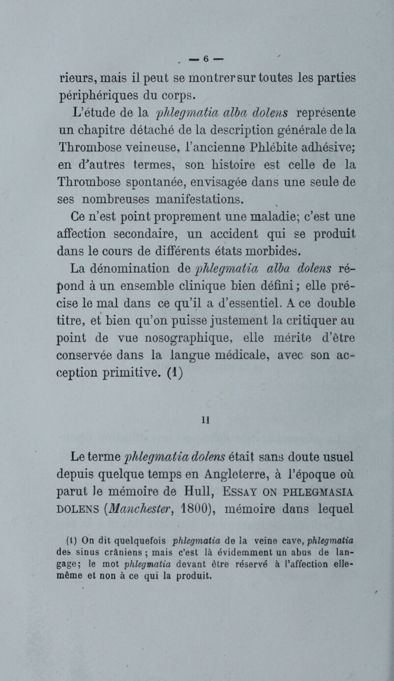 périphériques du corps. L’étude de la flûegmatia alba dolens représente un chapitre détaché de la description générale de la Thrombose veineuse, l’ancienne Phlébite adhésive; en d'autres termes, son histoire est celle de la Thrombose spontanée, envisagée dans une seule de ses nombreuses manifestations. Ce n’est point proprement une maladie; c’est une affection secondaire, un accident qui se produit dans le cours de différents états morbides. La dénomination de phlegmatia alba dolens ré- pond à un ensemble clinique bien défini ; elle pré- cise le mal dans ce qu’il a d’essentiel. A ce double titre, et bien qu’on puisse justement la critiquer au point de vue nosographique, elle mérite d’être conservée dans la langue médicale, avec son ac- ception primitive. (1) ii Le terme phlegmatia dolens était sans doute usuel depuis quelque temps en Angleterre, à l’époque où parut le mémoire de Hull, Essay on phlegmasia dolens (Manchester, 1800), mémoire dans lequel (t) On dit quelquefois phlegmatia de la veine cave, phlegmatia des sinus crâniens ; mais c’est là évidemment un abus de lan- gage; le mot phlegmatia devant être réservé à l’affection elle- même et non à ce qui la produit,
