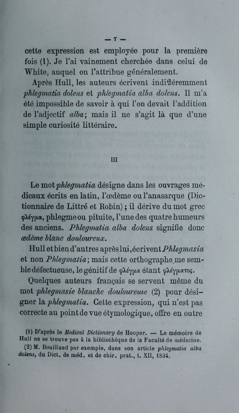 cette expression est employée pour la première fois (1). Je l’ai vainement cherchée dans celui de White, auquel on l’attribue généralement. Après Hull, les auteurs écrivent indifféremment phlegmatia dolens et phlegmatia alba dolens. Il m’a été impossible de savoir à qui Y on devait l’addition de l’adjectif alba ; mais il ne s’agit là que d’une simple curiosité littéraire. m Le mot 'phlegmatia désigne dans les ouvrages mé- dicaux écrits en latin, l’œdème oul’anasarque (Dic- tionnaire de Littré et Robin) ; il dérive du mot grec <p^£y(/.a, phlegmeou pituite, l’une des quatre humeurs des anciens. Phlegmatia alba dolens signifie donc œdème blanc douloureux. Hull et bien d’autres après lui, écrivent Phlegmasia et non Phlegmatia ; mais cette orthographe,me sem- ble défectueuse, le génitif de (pXsy^a étant <pXéy(/.aToç. Quelques auteurs français se servent même du mot phlegmasie blanche douloureuse (2) pour dési- gner la phlegmatia. Cette expression, qui n’est pas correcte au point de vue étymologique, offre en outre (1) D’après le Medical Dictionary de Hooper. — Le mémoire de Hull ne se trouve pas à la bibliothèque de la Faculté de médecine. (2) M. Bouillaud par exemple, dans son article phlegmatia alba dolens, du Dict. de méd. et de chir. prat., t. XII, 1834,