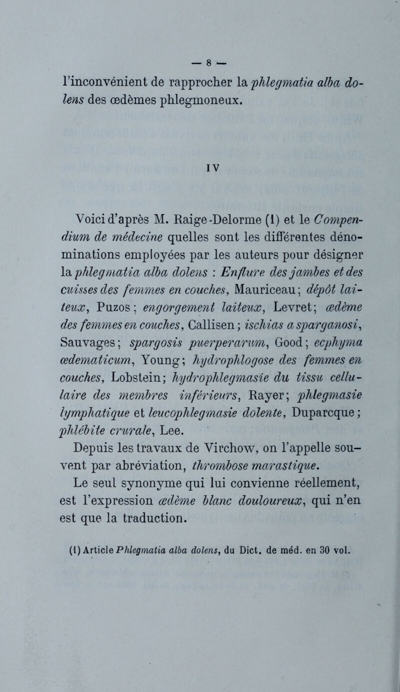 l’inconvénient de rapprocher la phlegmatia alba do- lens des œdèmes phlegmoneux. IV Voici d’après M. Raige-Delorme (1) et le Compen- dium de médecine quelles sont les différentes déno- minations employées par les auteurs pour désigner la phlegmatia alba dolens : Enflure des jambes et des cuisses des femmes en couches, Mauriceau ; dépôt lai- te, Puzos ; engorgement laiteux, Levret; œdème des femmes en couches, Callisen ; iscliias a sparganosi, Sauvages; spargosis puerperarum, Good; ecpliyma œdematicum, Young; hydroplilogose des femmes en couches, Lobstein; hydrophlegmasie du tissu cellu- laire des membres inférieurs, Rayer; phlegmasie lymphatique et leucoplüegmasie dolente, Duparcque ; phlébite crurale, Lee. Depuis les travaux de Virchow, on l’appelle sou- vent par abréviation, thrombose marastique. Le seul synonyme qui lui convienne réellement, est l’expression œdème blanc douloureux, qui n’en est que la traduction. (1) Article Phlegmatia alba dolens, du Dict. de méd. en 30 vol.