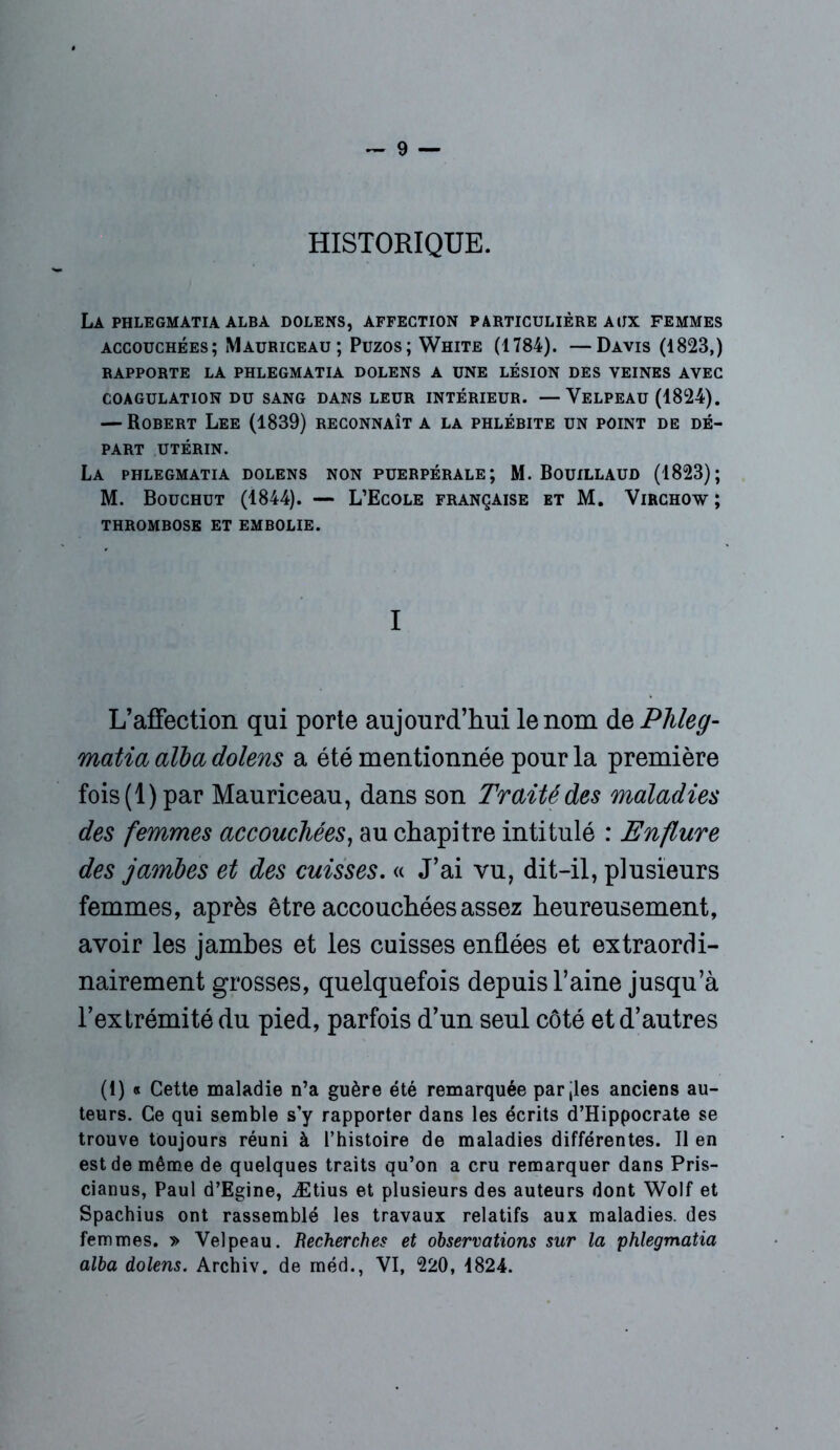 HISTORIQUE. La phlegmatia alba dolens, affection particulière aux femmes accouchées; Mauriceau ; Puzos; White (1784). —Davis (1823,) RAPPORTE LA PHLEGMATIA DOLENS A UNE LÉSION DES VEINES AVEC COAGULATION DU SANG DANS LEUR INTÉRIEUR. —VELPEAU (1824). — Rorert Lee (1839) reconnaît a la phlérite un point de dé- part UTÉRIN. La phlegmatia dolens non puerpérale; M. Bouillaud (1823); M. Bouchut (1844). — L’Ecole française et M. Virchow; THROMROSE ET EMBOLIE. I L’affection qui porte aujourd’hui le nom de Phleg- matia alba dolens a été mentionnée pour la première fois (1) par Mauriceau, dans son Traité des maladies des femmes accouchées, au chapitre intitulé : Enflure des jambes et des cuisses. « J’ai vu, dit-il, plusieurs femmes, après être accouchées assez heureusement, avoir les jambes et les cuisses enflées et extraordi- nairement grosses, quelquefois depuis l’aine jusqu’à l’extrémité du pied, parfois d’un seul côté et d’autres (I) « Cette maladie n’a guère été remarquée parties anciens au- teurs. Ce qui semble s’y rapporter dans les écrits d’Hippocrate se trouve toujours réuni à l’histoire de maladies différentes. Il en est de même de quelques traits qu’on a cru remarquer dans Pris- cianus, Paul d’Egine, Ætius et plusieurs des auteurs dont Wolf et Spachius ont rassemblé les travaux relatifs aux maladies, des femmes. » Velpeau. Recherches et observations sur la phlegmatia alba dolens. Archiv. de méd., VI, 220, 4824.